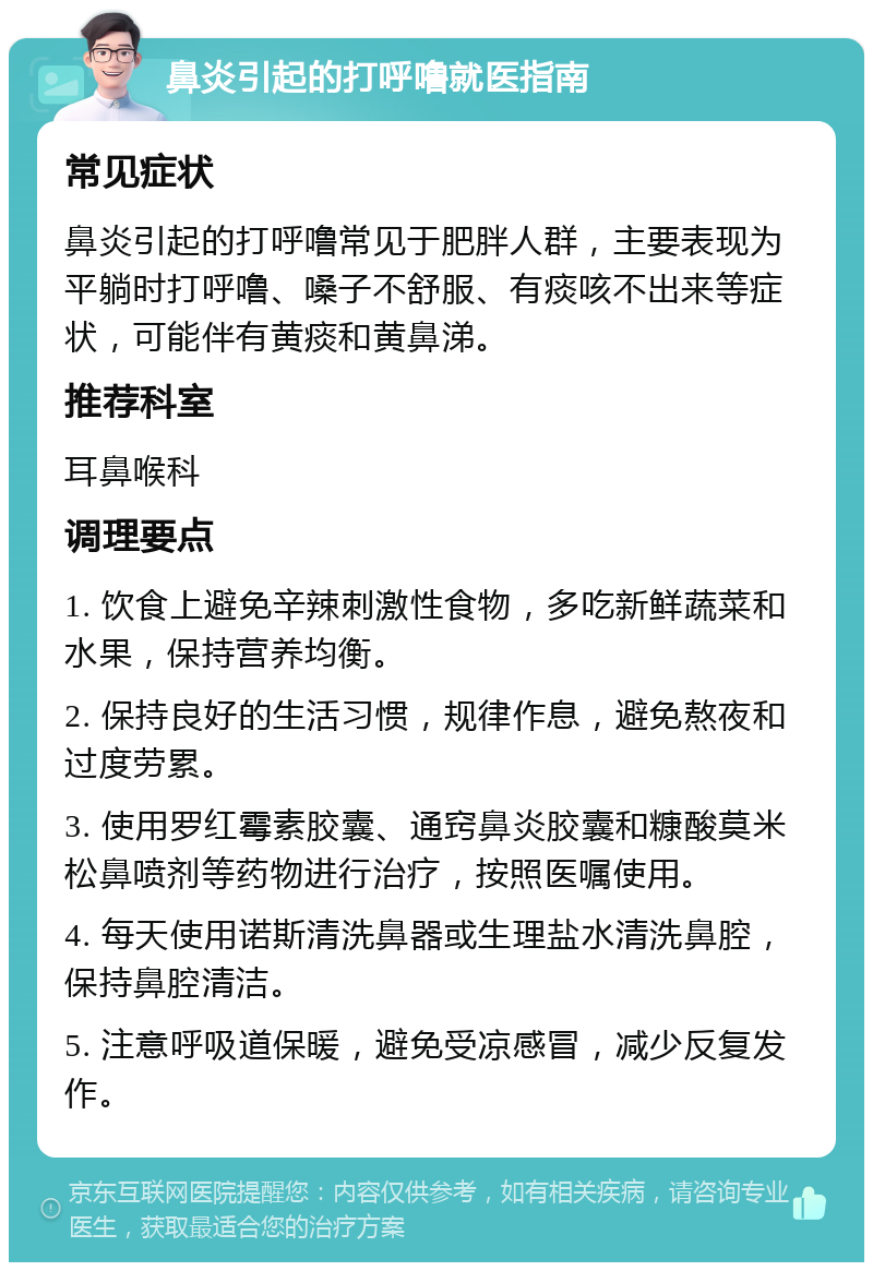 鼻炎引起的打呼噜就医指南 常见症状 鼻炎引起的打呼噜常见于肥胖人群，主要表现为平躺时打呼噜、嗓子不舒服、有痰咳不出来等症状，可能伴有黄痰和黄鼻涕。 推荐科室 耳鼻喉科 调理要点 1. 饮食上避免辛辣刺激性食物，多吃新鲜蔬菜和水果，保持营养均衡。 2. 保持良好的生活习惯，规律作息，避免熬夜和过度劳累。 3. 使用罗红霉素胶囊、通窍鼻炎胶囊和糠酸莫米松鼻喷剂等药物进行治疗，按照医嘱使用。 4. 每天使用诺斯清洗鼻器或生理盐水清洗鼻腔，保持鼻腔清洁。 5. 注意呼吸道保暖，避免受凉感冒，减少反复发作。