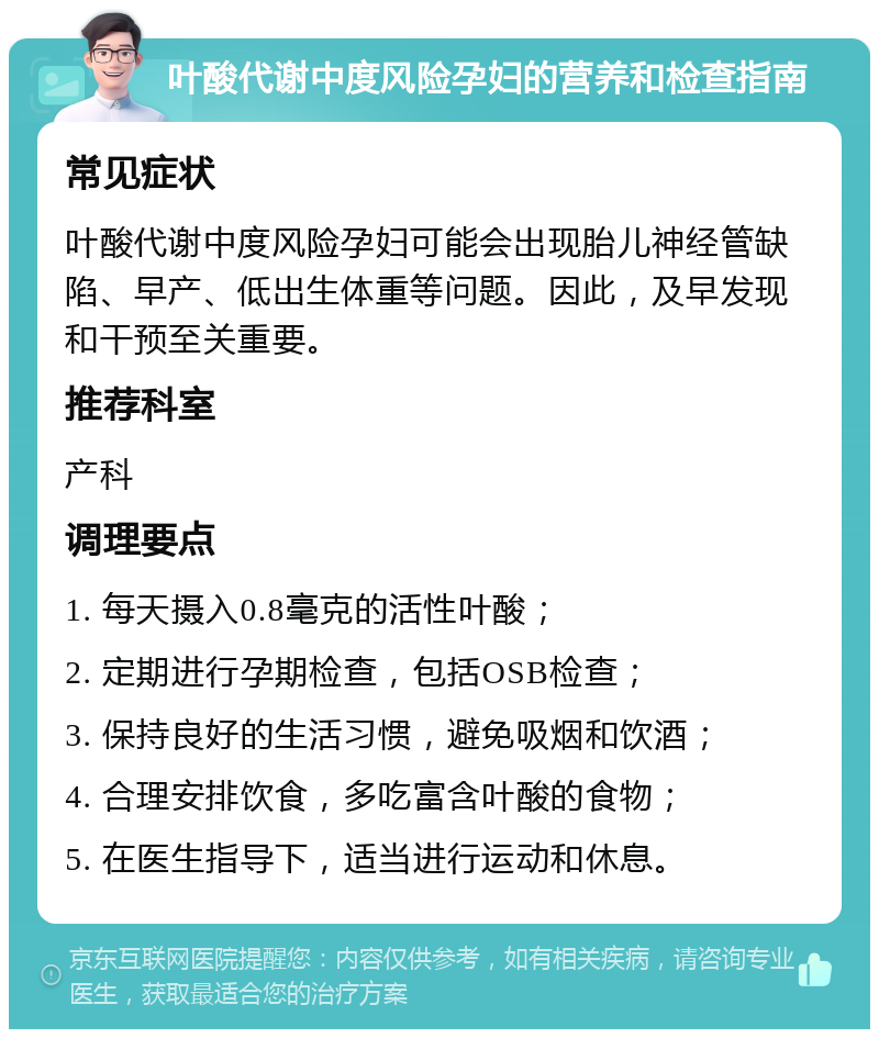 叶酸代谢中度风险孕妇的营养和检查指南 常见症状 叶酸代谢中度风险孕妇可能会出现胎儿神经管缺陷、早产、低出生体重等问题。因此，及早发现和干预至关重要。 推荐科室 产科 调理要点 1. 每天摄入0.8毫克的活性叶酸； 2. 定期进行孕期检查，包括OSB检查； 3. 保持良好的生活习惯，避免吸烟和饮酒； 4. 合理安排饮食，多吃富含叶酸的食物； 5. 在医生指导下，适当进行运动和休息。