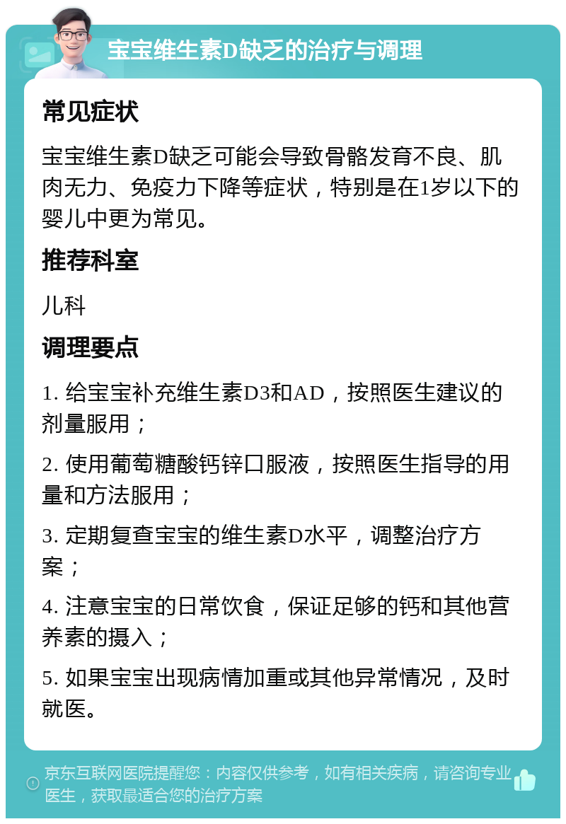 宝宝维生素D缺乏的治疗与调理 常见症状 宝宝维生素D缺乏可能会导致骨骼发育不良、肌肉无力、免疫力下降等症状，特别是在1岁以下的婴儿中更为常见。 推荐科室 儿科 调理要点 1. 给宝宝补充维生素D3和AD，按照医生建议的剂量服用； 2. 使用葡萄糖酸钙锌口服液，按照医生指导的用量和方法服用； 3. 定期复查宝宝的维生素D水平，调整治疗方案； 4. 注意宝宝的日常饮食，保证足够的钙和其他营养素的摄入； 5. 如果宝宝出现病情加重或其他异常情况，及时就医。