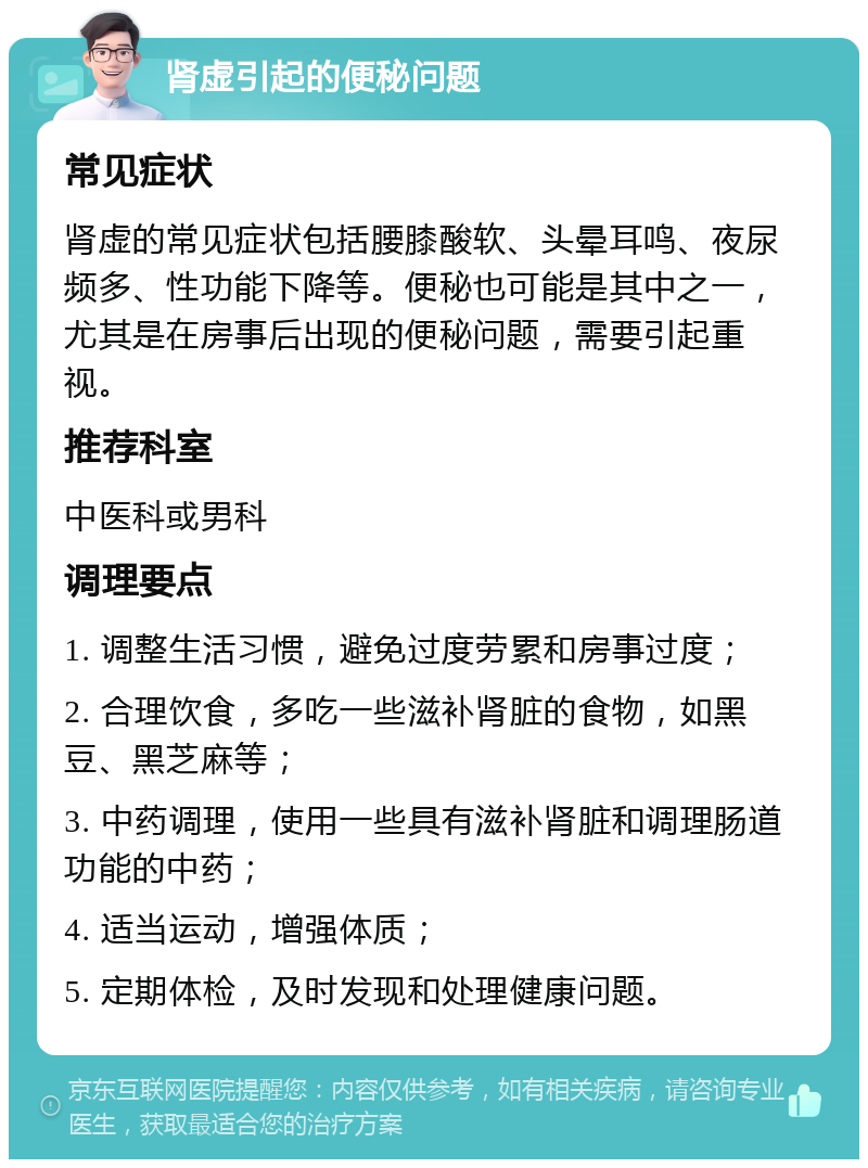 肾虚引起的便秘问题 常见症状 肾虚的常见症状包括腰膝酸软、头晕耳鸣、夜尿频多、性功能下降等。便秘也可能是其中之一，尤其是在房事后出现的便秘问题，需要引起重视。 推荐科室 中医科或男科 调理要点 1. 调整生活习惯，避免过度劳累和房事过度； 2. 合理饮食，多吃一些滋补肾脏的食物，如黑豆、黑芝麻等； 3. 中药调理，使用一些具有滋补肾脏和调理肠道功能的中药； 4. 适当运动，增强体质； 5. 定期体检，及时发现和处理健康问题。