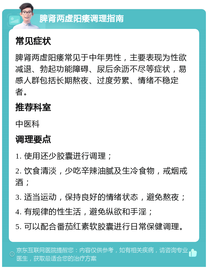 脾肾两虚阳痿调理指南 常见症状 脾肾两虚阳痿常见于中年男性，主要表现为性欲减退、勃起功能障碍、尿后余沥不尽等症状，易感人群包括长期熬夜、过度劳累、情绪不稳定者。 推荐科室 中医科 调理要点 1. 使用还少胶囊进行调理； 2. 饮食清淡，少吃辛辣油腻及生冷食物，戒烟戒酒； 3. 适当运动，保持良好的情绪状态，避免熬夜； 4. 有规律的性生活，避免纵欲和手淫； 5. 可以配合番茄红素软胶囊进行日常保健调理。