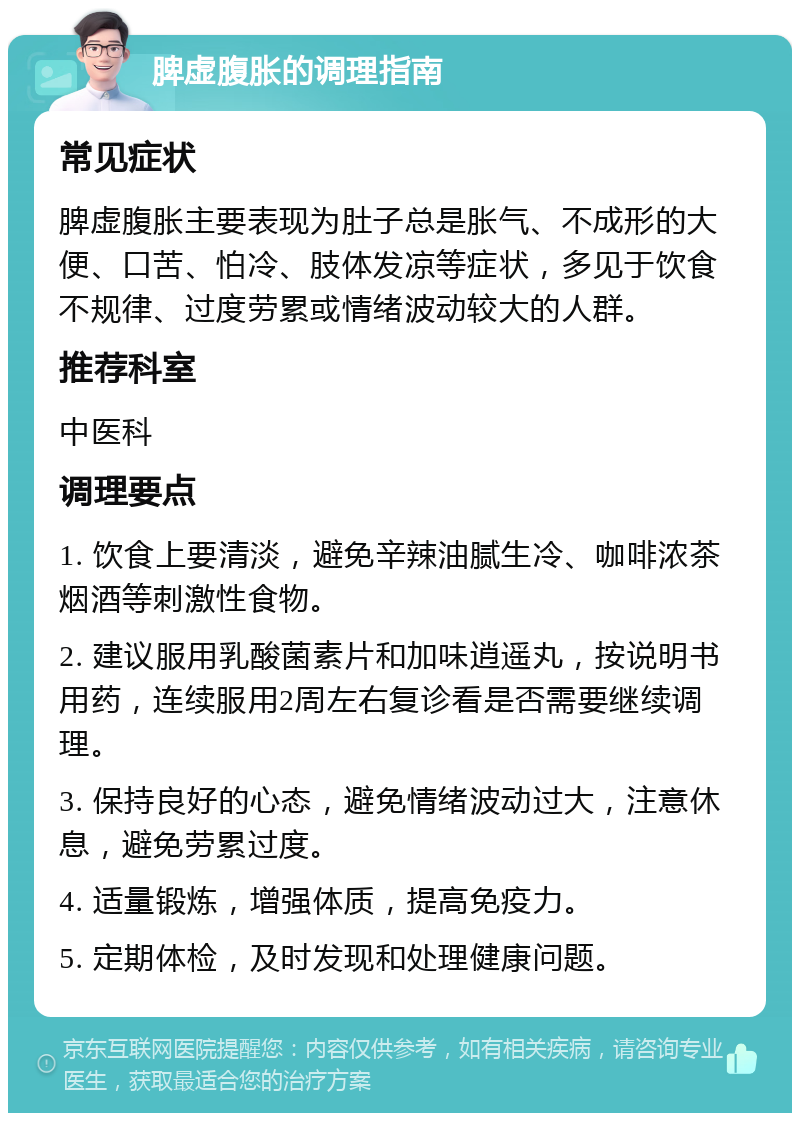 脾虚腹胀的调理指南 常见症状 脾虚腹胀主要表现为肚子总是胀气、不成形的大便、口苦、怕冷、肢体发凉等症状，多见于饮食不规律、过度劳累或情绪波动较大的人群。 推荐科室 中医科 调理要点 1. 饮食上要清淡，避免辛辣油腻生冷、咖啡浓茶烟酒等刺激性食物。 2. 建议服用乳酸菌素片和加味逍遥丸，按说明书用药，连续服用2周左右复诊看是否需要继续调理。 3. 保持良好的心态，避免情绪波动过大，注意休息，避免劳累过度。 4. 适量锻炼，增强体质，提高免疫力。 5. 定期体检，及时发现和处理健康问题。