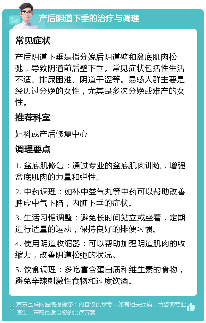 产后阴道下垂的治疗与调理 常见症状 产后阴道下垂是指分娩后阴道壁和盆底肌肉松弛，导致阴道前后壁下垂。常见症状包括性生活不适、排尿困难、阴道干涩等。易感人群主要是经历过分娩的女性，尤其是多次分娩或难产的女性。 推荐科室 妇科或产后修复中心 调理要点 1. 盆底肌修复：通过专业的盆底肌肉训练，增强盆底肌肉的力量和弹性。 2. 中药调理：如补中益气丸等中药可以帮助改善脾虚中气下陷，内脏下垂的症状。 3. 生活习惯调整：避免长时间站立或坐着，定期进行适量的运动，保持良好的排便习惯。 4. 使用阴道收缩器：可以帮助加强阴道肌肉的收缩力，改善阴道松弛的状况。 5. 饮食调理：多吃富含蛋白质和维生素的食物，避免辛辣刺激性食物和过度饮酒。