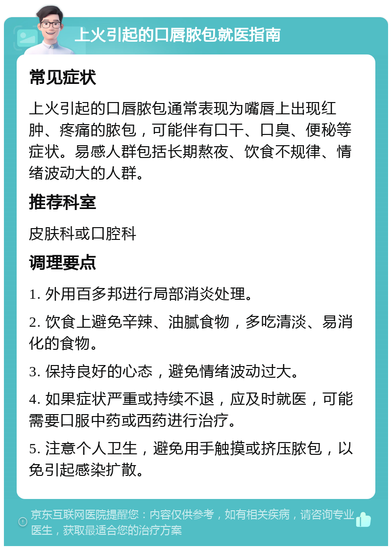 上火引起的口唇脓包就医指南 常见症状 上火引起的口唇脓包通常表现为嘴唇上出现红肿、疼痛的脓包，可能伴有口干、口臭、便秘等症状。易感人群包括长期熬夜、饮食不规律、情绪波动大的人群。 推荐科室 皮肤科或口腔科 调理要点 1. 外用百多邦进行局部消炎处理。 2. 饮食上避免辛辣、油腻食物，多吃清淡、易消化的食物。 3. 保持良好的心态，避免情绪波动过大。 4. 如果症状严重或持续不退，应及时就医，可能需要口服中药或西药进行治疗。 5. 注意个人卫生，避免用手触摸或挤压脓包，以免引起感染扩散。