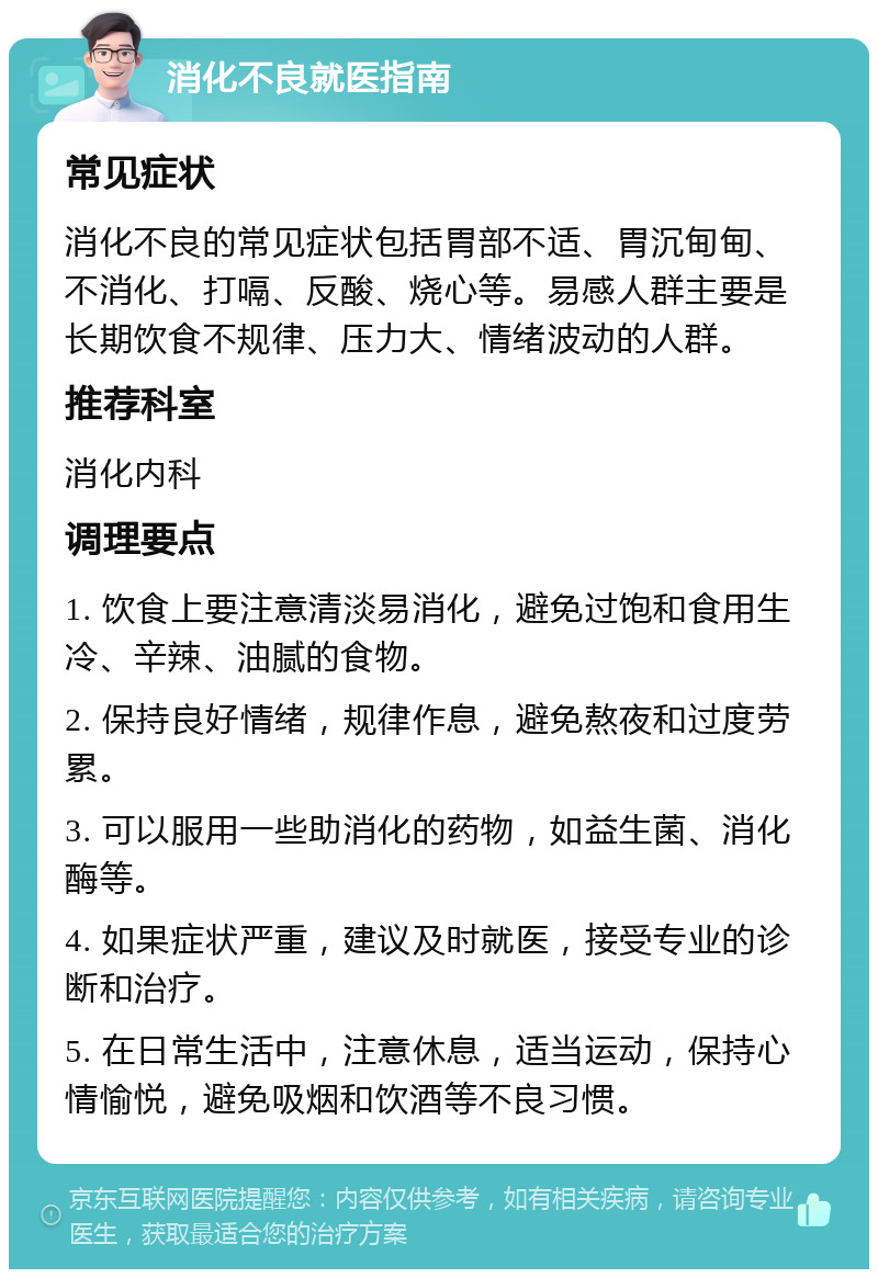 消化不良就医指南 常见症状 消化不良的常见症状包括胃部不适、胃沉甸甸、不消化、打嗝、反酸、烧心等。易感人群主要是长期饮食不规律、压力大、情绪波动的人群。 推荐科室 消化内科 调理要点 1. 饮食上要注意清淡易消化，避免过饱和食用生冷、辛辣、油腻的食物。 2. 保持良好情绪，规律作息，避免熬夜和过度劳累。 3. 可以服用一些助消化的药物，如益生菌、消化酶等。 4. 如果症状严重，建议及时就医，接受专业的诊断和治疗。 5. 在日常生活中，注意休息，适当运动，保持心情愉悦，避免吸烟和饮酒等不良习惯。