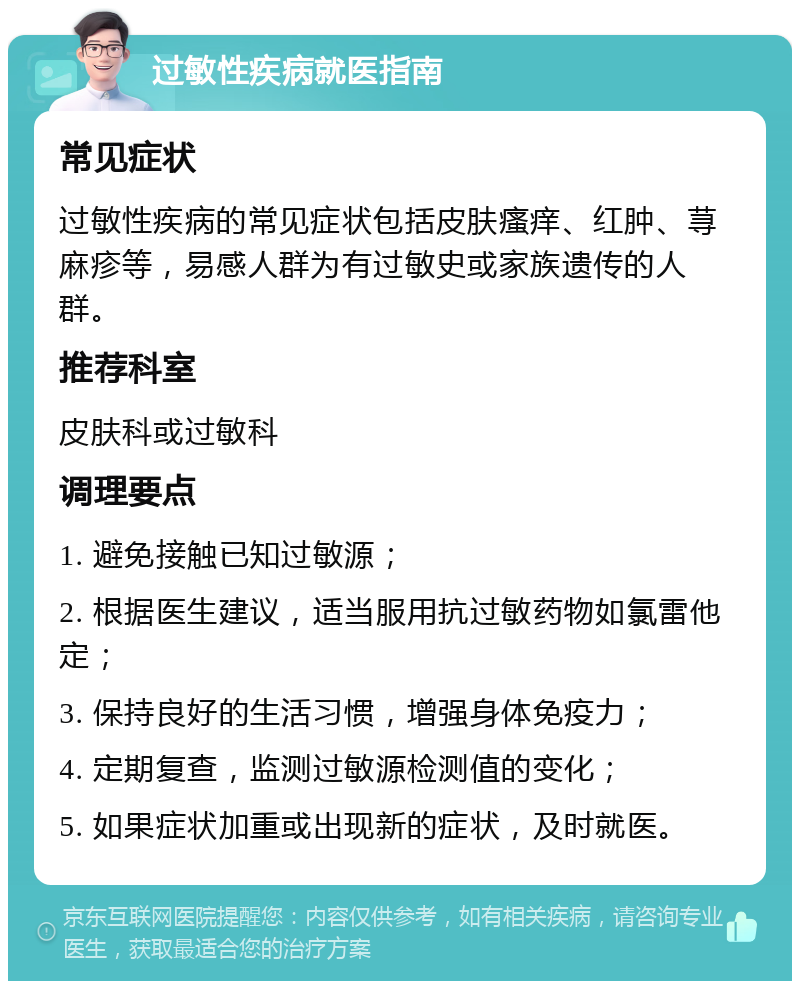 过敏性疾病就医指南 常见症状 过敏性疾病的常见症状包括皮肤瘙痒、红肿、荨麻疹等，易感人群为有过敏史或家族遗传的人群。 推荐科室 皮肤科或过敏科 调理要点 1. 避免接触已知过敏源； 2. 根据医生建议，适当服用抗过敏药物如氯雷他定； 3. 保持良好的生活习惯，增强身体免疫力； 4. 定期复查，监测过敏源检测值的变化； 5. 如果症状加重或出现新的症状，及时就医。