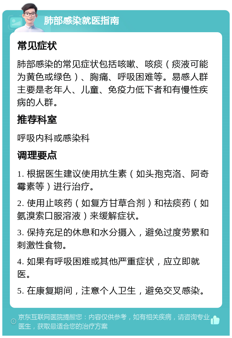 肺部感染就医指南 常见症状 肺部感染的常见症状包括咳嗽、咳痰（痰液可能为黄色或绿色）、胸痛、呼吸困难等。易感人群主要是老年人、儿童、免疫力低下者和有慢性疾病的人群。 推荐科室 呼吸内科或感染科 调理要点 1. 根据医生建议使用抗生素（如头孢克洛、阿奇霉素等）进行治疗。 2. 使用止咳药（如复方甘草合剂）和祛痰药（如氨溴索口服溶液）来缓解症状。 3. 保持充足的休息和水分摄入，避免过度劳累和刺激性食物。 4. 如果有呼吸困难或其他严重症状，应立即就医。 5. 在康复期间，注意个人卫生，避免交叉感染。