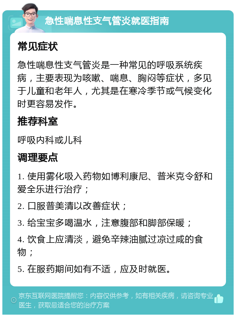 急性喘息性支气管炎就医指南 常见症状 急性喘息性支气管炎是一种常见的呼吸系统疾病，主要表现为咳嗽、喘息、胸闷等症状，多见于儿童和老年人，尤其是在寒冷季节或气候变化时更容易发作。 推荐科室 呼吸内科或儿科 调理要点 1. 使用雾化吸入药物如博利康尼、普米克令舒和爱全乐进行治疗； 2. 口服普美清以改善症状； 3. 给宝宝多喝温水，注意腹部和脚部保暖； 4. 饮食上应清淡，避免辛辣油腻过凉过咸的食物； 5. 在服药期间如有不适，应及时就医。