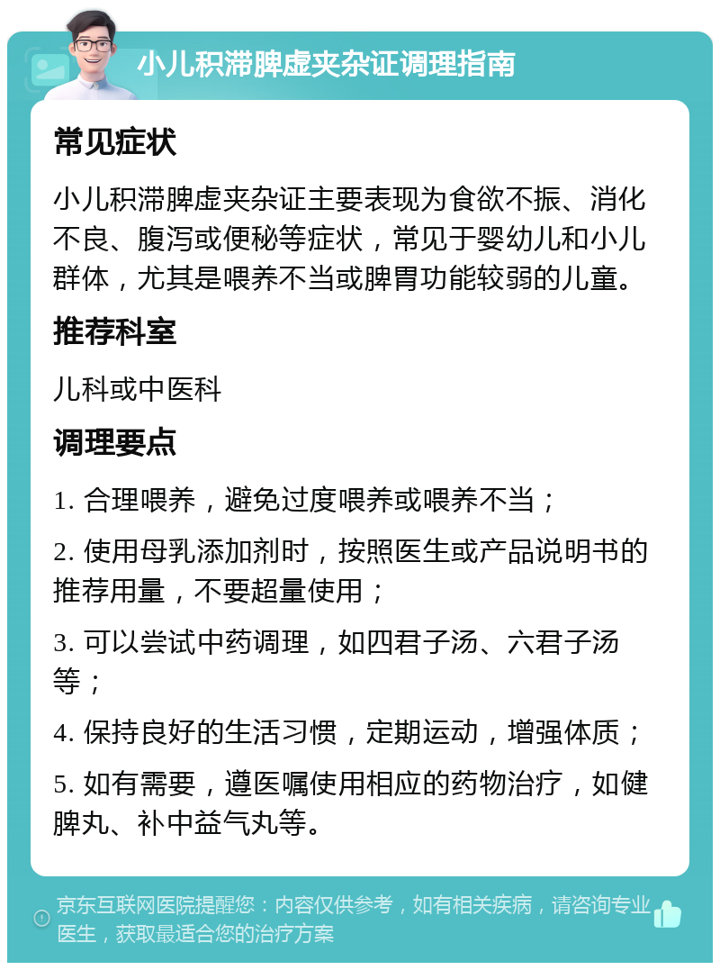 小儿积滞脾虚夹杂证调理指南 常见症状 小儿积滞脾虚夹杂证主要表现为食欲不振、消化不良、腹泻或便秘等症状，常见于婴幼儿和小儿群体，尤其是喂养不当或脾胃功能较弱的儿童。 推荐科室 儿科或中医科 调理要点 1. 合理喂养，避免过度喂养或喂养不当； 2. 使用母乳添加剂时，按照医生或产品说明书的推荐用量，不要超量使用； 3. 可以尝试中药调理，如四君子汤、六君子汤等； 4. 保持良好的生活习惯，定期运动，增强体质； 5. 如有需要，遵医嘱使用相应的药物治疗，如健脾丸、补中益气丸等。