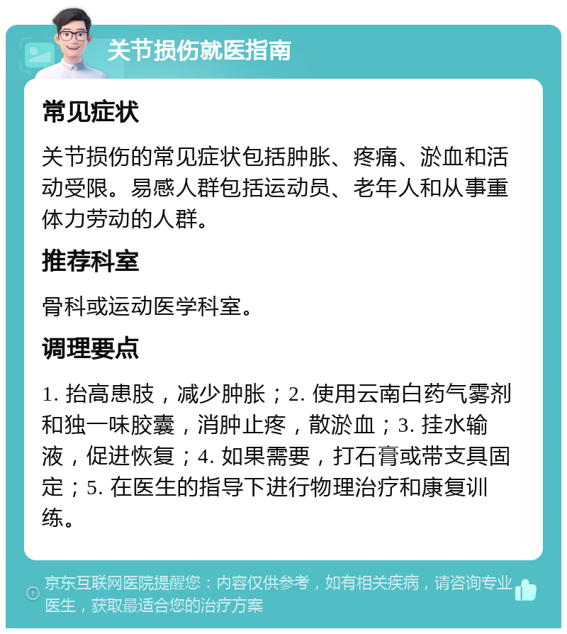 关节损伤就医指南 常见症状 关节损伤的常见症状包括肿胀、疼痛、淤血和活动受限。易感人群包括运动员、老年人和从事重体力劳动的人群。 推荐科室 骨科或运动医学科室。 调理要点 1. 抬高患肢，减少肿胀；2. 使用云南白药气雾剂和独一味胶囊，消肿止疼，散淤血；3. 挂水输液，促进恢复；4. 如果需要，打石膏或带支具固定；5. 在医生的指导下进行物理治疗和康复训练。