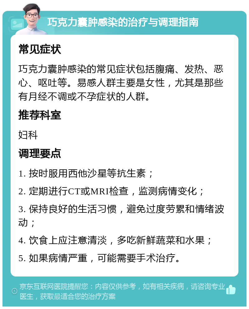 巧克力囊肿感染的治疗与调理指南 常见症状 巧克力囊肿感染的常见症状包括腹痛、发热、恶心、呕吐等。易感人群主要是女性，尤其是那些有月经不调或不孕症状的人群。 推荐科室 妇科 调理要点 1. 按时服用西他沙星等抗生素； 2. 定期进行CT或MRI检查，监测病情变化； 3. 保持良好的生活习惯，避免过度劳累和情绪波动； 4. 饮食上应注意清淡，多吃新鲜蔬菜和水果； 5. 如果病情严重，可能需要手术治疗。