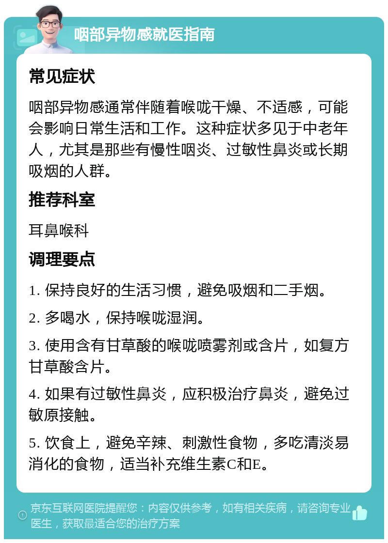 咽部异物感就医指南 常见症状 咽部异物感通常伴随着喉咙干燥、不适感，可能会影响日常生活和工作。这种症状多见于中老年人，尤其是那些有慢性咽炎、过敏性鼻炎或长期吸烟的人群。 推荐科室 耳鼻喉科 调理要点 1. 保持良好的生活习惯，避免吸烟和二手烟。 2. 多喝水，保持喉咙湿润。 3. 使用含有甘草酸的喉咙喷雾剂或含片，如复方甘草酸含片。 4. 如果有过敏性鼻炎，应积极治疗鼻炎，避免过敏原接触。 5. 饮食上，避免辛辣、刺激性食物，多吃清淡易消化的食物，适当补充维生素C和E。