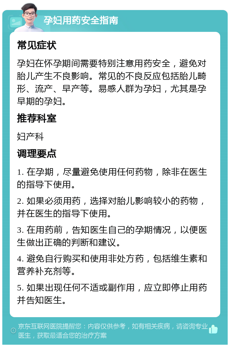 孕妇用药安全指南 常见症状 孕妇在怀孕期间需要特别注意用药安全，避免对胎儿产生不良影响。常见的不良反应包括胎儿畸形、流产、早产等。易感人群为孕妇，尤其是孕早期的孕妇。 推荐科室 妇产科 调理要点 1. 在孕期，尽量避免使用任何药物，除非在医生的指导下使用。 2. 如果必须用药，选择对胎儿影响较小的药物，并在医生的指导下使用。 3. 在用药前，告知医生自己的孕期情况，以便医生做出正确的判断和建议。 4. 避免自行购买和使用非处方药，包括维生素和营养补充剂等。 5. 如果出现任何不适或副作用，应立即停止用药并告知医生。