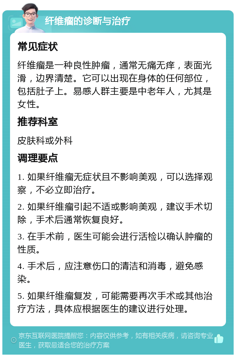 纤维瘤的诊断与治疗 常见症状 纤维瘤是一种良性肿瘤，通常无痛无痒，表面光滑，边界清楚。它可以出现在身体的任何部位，包括肚子上。易感人群主要是中老年人，尤其是女性。 推荐科室 皮肤科或外科 调理要点 1. 如果纤维瘤无症状且不影响美观，可以选择观察，不必立即治疗。 2. 如果纤维瘤引起不适或影响美观，建议手术切除，手术后通常恢复良好。 3. 在手术前，医生可能会进行活检以确认肿瘤的性质。 4. 手术后，应注意伤口的清洁和消毒，避免感染。 5. 如果纤维瘤复发，可能需要再次手术或其他治疗方法，具体应根据医生的建议进行处理。