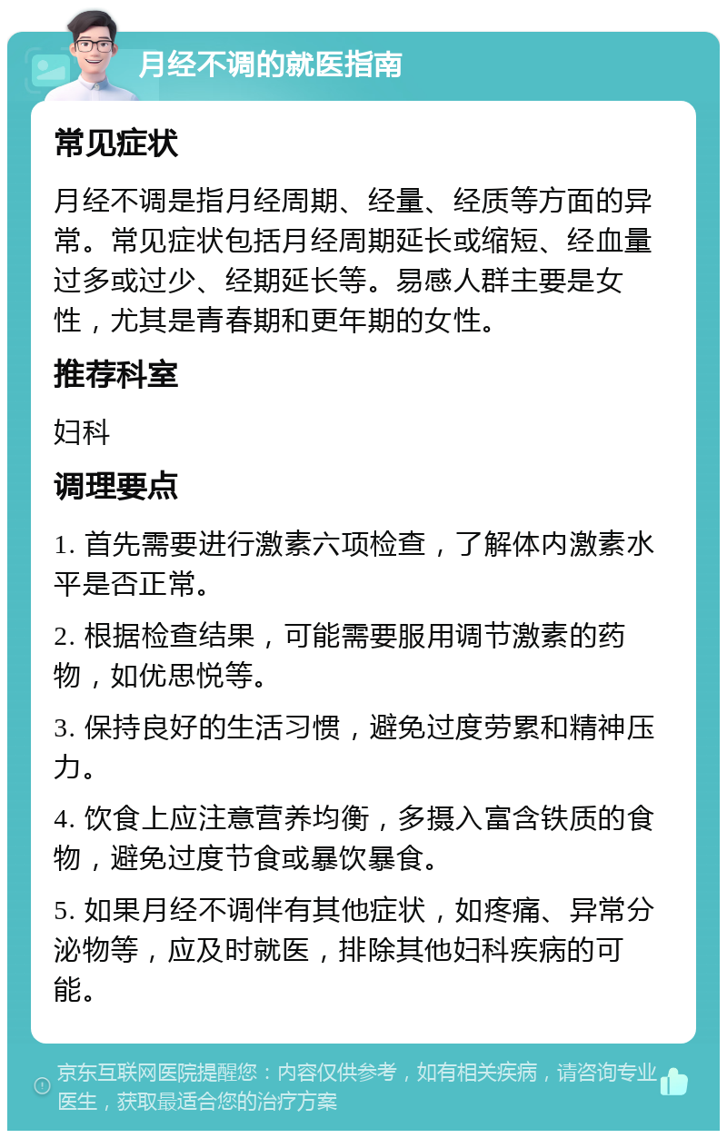 月经不调的就医指南 常见症状 月经不调是指月经周期、经量、经质等方面的异常。常见症状包括月经周期延长或缩短、经血量过多或过少、经期延长等。易感人群主要是女性，尤其是青春期和更年期的女性。 推荐科室 妇科 调理要点 1. 首先需要进行激素六项检查，了解体内激素水平是否正常。 2. 根据检查结果，可能需要服用调节激素的药物，如优思悦等。 3. 保持良好的生活习惯，避免过度劳累和精神压力。 4. 饮食上应注意营养均衡，多摄入富含铁质的食物，避免过度节食或暴饮暴食。 5. 如果月经不调伴有其他症状，如疼痛、异常分泌物等，应及时就医，排除其他妇科疾病的可能。