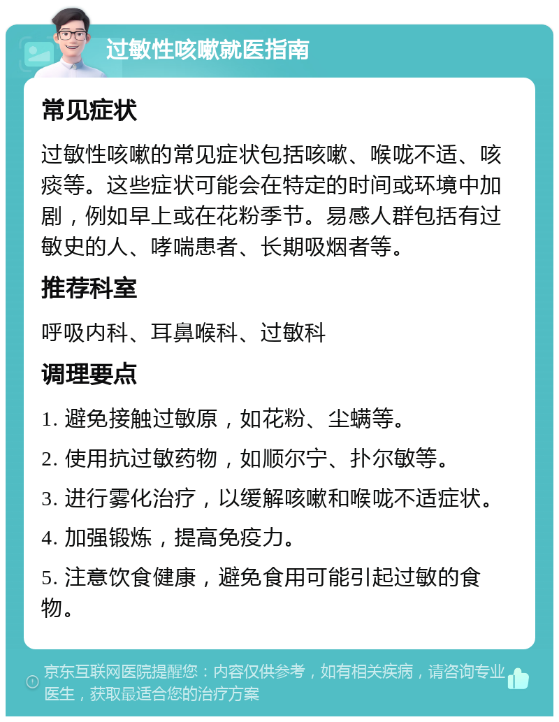 过敏性咳嗽就医指南 常见症状 过敏性咳嗽的常见症状包括咳嗽、喉咙不适、咳痰等。这些症状可能会在特定的时间或环境中加剧，例如早上或在花粉季节。易感人群包括有过敏史的人、哮喘患者、长期吸烟者等。 推荐科室 呼吸内科、耳鼻喉科、过敏科 调理要点 1. 避免接触过敏原，如花粉、尘螨等。 2. 使用抗过敏药物，如顺尔宁、扑尔敏等。 3. 进行雾化治疗，以缓解咳嗽和喉咙不适症状。 4. 加强锻炼，提高免疫力。 5. 注意饮食健康，避免食用可能引起过敏的食物。