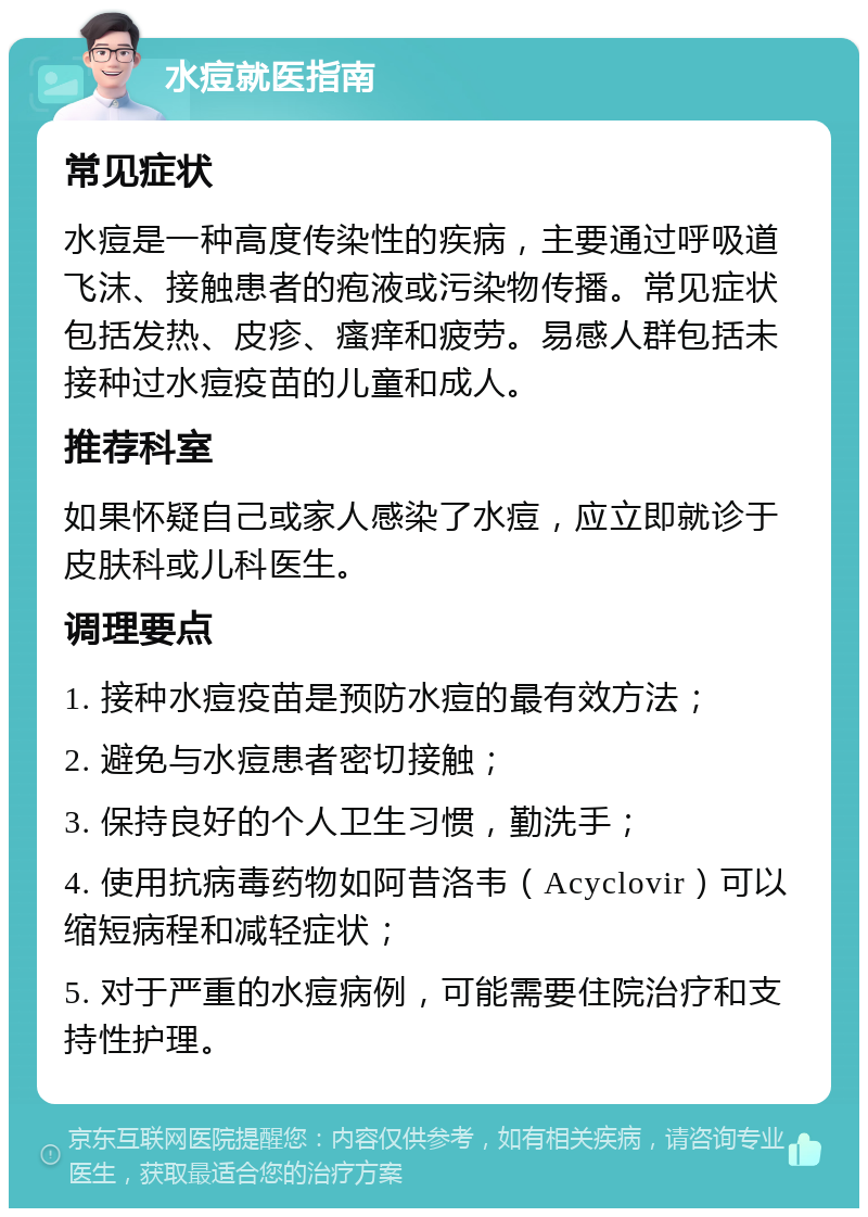 水痘就医指南 常见症状 水痘是一种高度传染性的疾病，主要通过呼吸道飞沫、接触患者的疱液或污染物传播。常见症状包括发热、皮疹、瘙痒和疲劳。易感人群包括未接种过水痘疫苗的儿童和成人。 推荐科室 如果怀疑自己或家人感染了水痘，应立即就诊于皮肤科或儿科医生。 调理要点 1. 接种水痘疫苗是预防水痘的最有效方法； 2. 避免与水痘患者密切接触； 3. 保持良好的个人卫生习惯，勤洗手； 4. 使用抗病毒药物如阿昔洛韦（Acyclovir）可以缩短病程和减轻症状； 5. 对于严重的水痘病例，可能需要住院治疗和支持性护理。