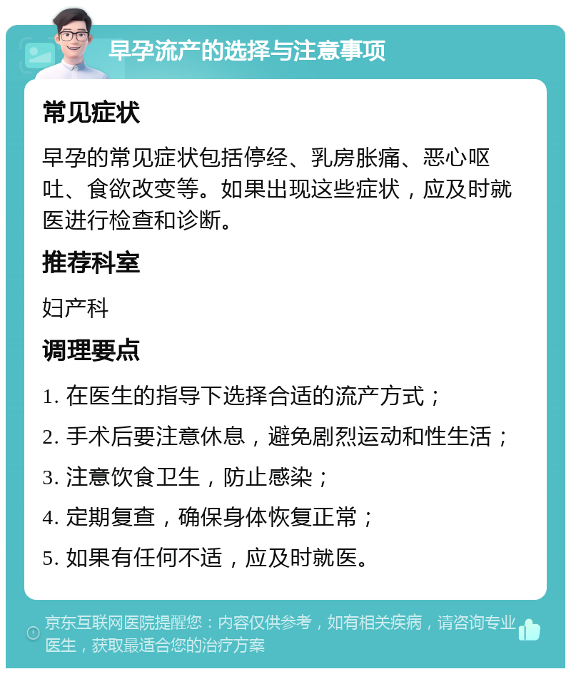 早孕流产的选择与注意事项 常见症状 早孕的常见症状包括停经、乳房胀痛、恶心呕吐、食欲改变等。如果出现这些症状，应及时就医进行检查和诊断。 推荐科室 妇产科 调理要点 1. 在医生的指导下选择合适的流产方式； 2. 手术后要注意休息，避免剧烈运动和性生活； 3. 注意饮食卫生，防止感染； 4. 定期复查，确保身体恢复正常； 5. 如果有任何不适，应及时就医。