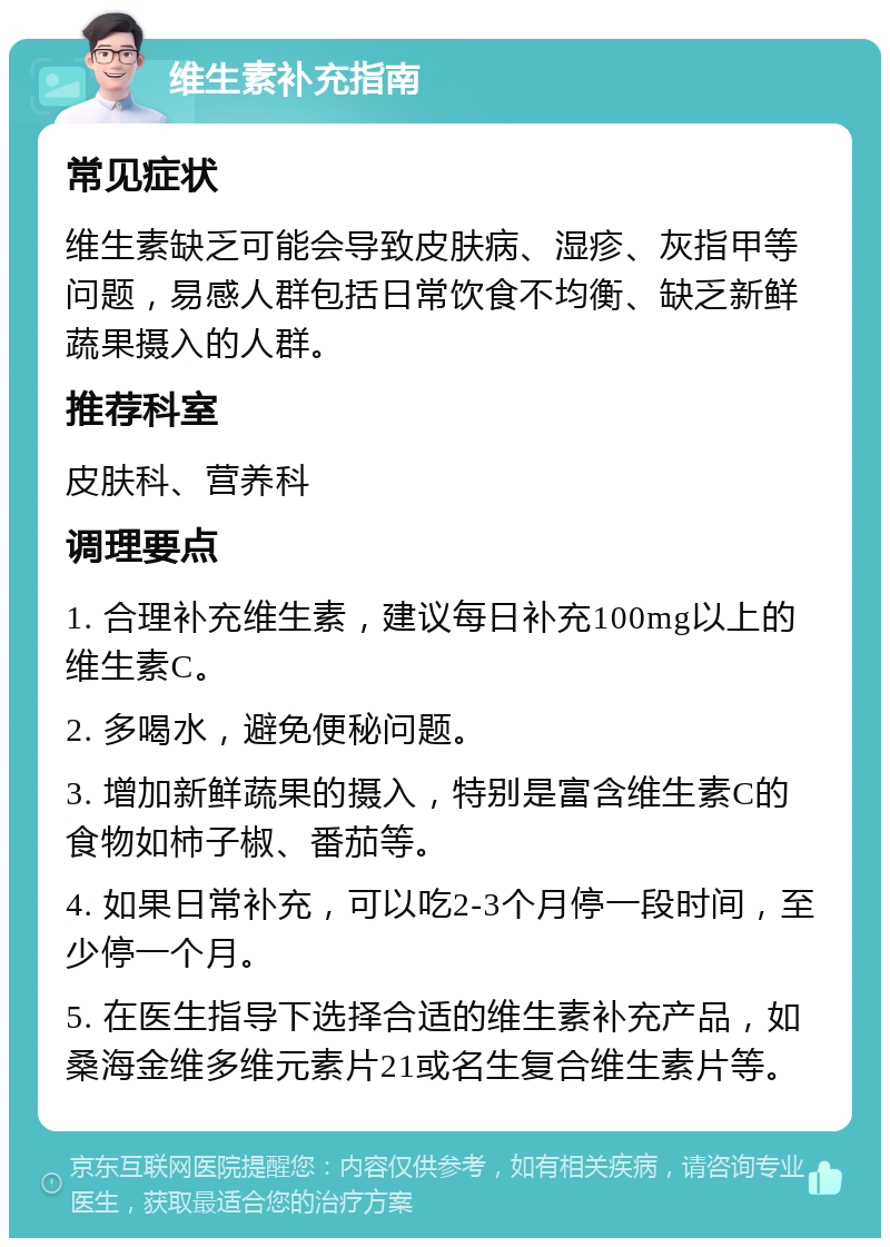 维生素补充指南 常见症状 维生素缺乏可能会导致皮肤病、湿疹、灰指甲等问题，易感人群包括日常饮食不均衡、缺乏新鲜蔬果摄入的人群。 推荐科室 皮肤科、营养科 调理要点 1. 合理补充维生素，建议每日补充100mg以上的维生素C。 2. 多喝水，避免便秘问题。 3. 增加新鲜蔬果的摄入，特别是富含维生素C的食物如柿子椒、番茄等。 4. 如果日常补充，可以吃2-3个月停一段时间，至少停一个月。 5. 在医生指导下选择合适的维生素补充产品，如桑海金维多维元素片21或名生复合维生素片等。