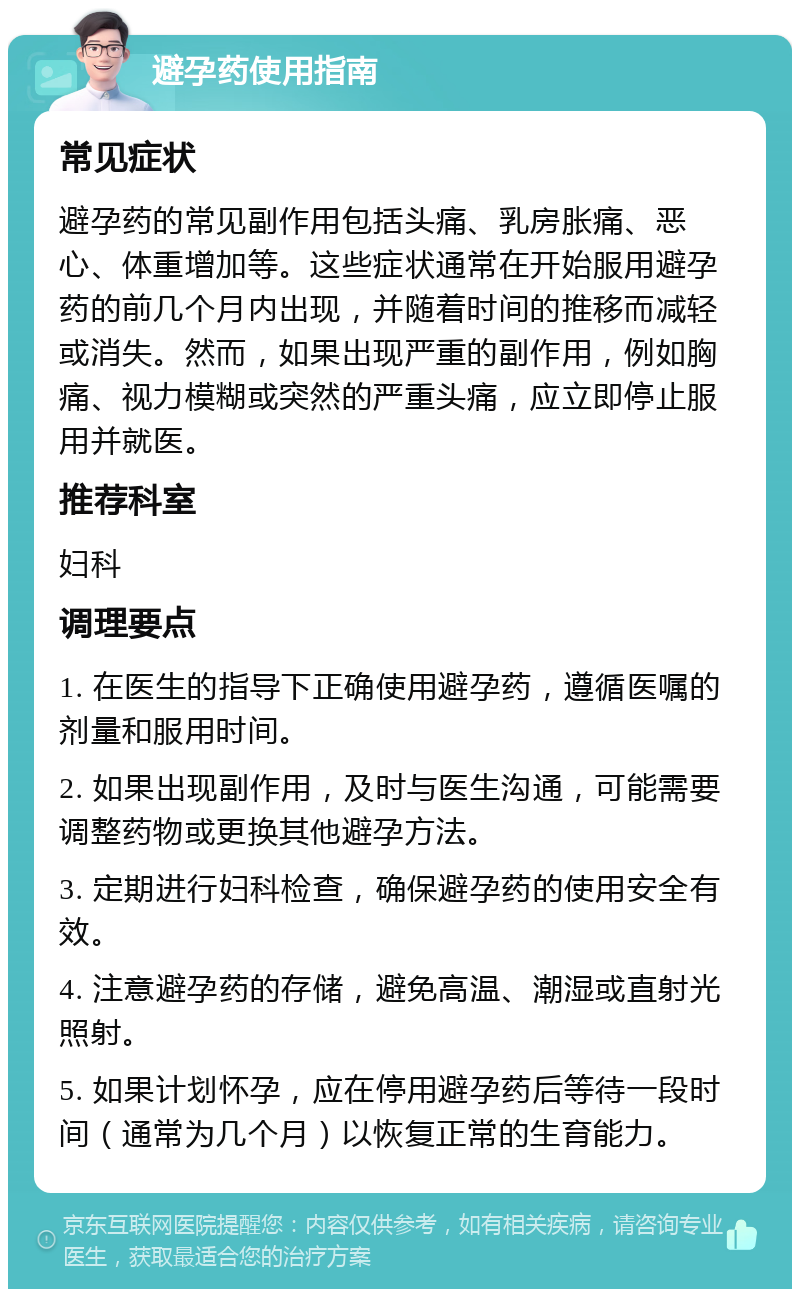 避孕药使用指南 常见症状 避孕药的常见副作用包括头痛、乳房胀痛、恶心、体重增加等。这些症状通常在开始服用避孕药的前几个月内出现，并随着时间的推移而减轻或消失。然而，如果出现严重的副作用，例如胸痛、视力模糊或突然的严重头痛，应立即停止服用并就医。 推荐科室 妇科 调理要点 1. 在医生的指导下正确使用避孕药，遵循医嘱的剂量和服用时间。 2. 如果出现副作用，及时与医生沟通，可能需要调整药物或更换其他避孕方法。 3. 定期进行妇科检查，确保避孕药的使用安全有效。 4. 注意避孕药的存储，避免高温、潮湿或直射光照射。 5. 如果计划怀孕，应在停用避孕药后等待一段时间（通常为几个月）以恢复正常的生育能力。