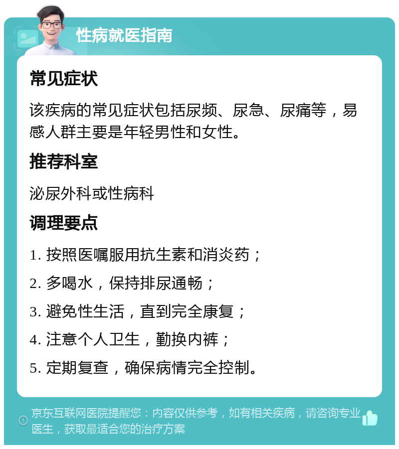 性病就医指南 常见症状 该疾病的常见症状包括尿频、尿急、尿痛等，易感人群主要是年轻男性和女性。 推荐科室 泌尿外科或性病科 调理要点 1. 按照医嘱服用抗生素和消炎药； 2. 多喝水，保持排尿通畅； 3. 避免性生活，直到完全康复； 4. 注意个人卫生，勤换内裤； 5. 定期复查，确保病情完全控制。