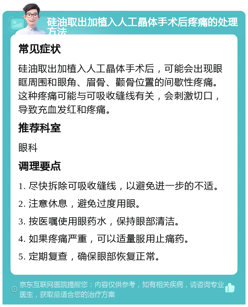 硅油取出加植入人工晶体手术后疼痛的处理方法 常见症状 硅油取出加植入人工晶体手术后，可能会出现眼眶周围和眼角、眉骨、颧骨位置的间歇性疼痛。这种疼痛可能与可吸收缝线有关，会刺激切口，导致充血发红和疼痛。 推荐科室 眼科 调理要点 1. 尽快拆除可吸收缝线，以避免进一步的不适。 2. 注意休息，避免过度用眼。 3. 按医嘱使用眼药水，保持眼部清洁。 4. 如果疼痛严重，可以适量服用止痛药。 5. 定期复查，确保眼部恢复正常。