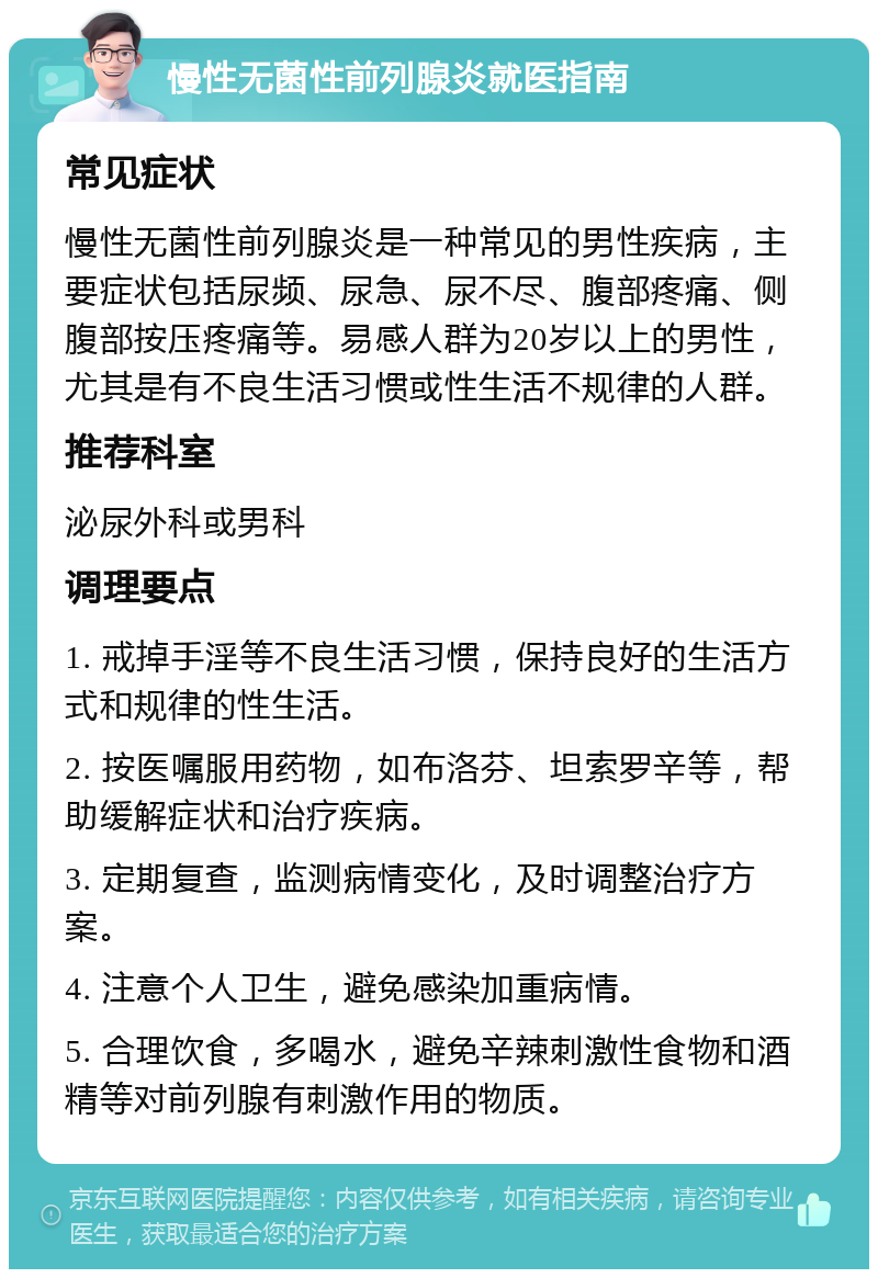 慢性无菌性前列腺炎就医指南 常见症状 慢性无菌性前列腺炎是一种常见的男性疾病，主要症状包括尿频、尿急、尿不尽、腹部疼痛、侧腹部按压疼痛等。易感人群为20岁以上的男性，尤其是有不良生活习惯或性生活不规律的人群。 推荐科室 泌尿外科或男科 调理要点 1. 戒掉手淫等不良生活习惯，保持良好的生活方式和规律的性生活。 2. 按医嘱服用药物，如布洛芬、坦索罗辛等，帮助缓解症状和治疗疾病。 3. 定期复查，监测病情变化，及时调整治疗方案。 4. 注意个人卫生，避免感染加重病情。 5. 合理饮食，多喝水，避免辛辣刺激性食物和酒精等对前列腺有刺激作用的物质。