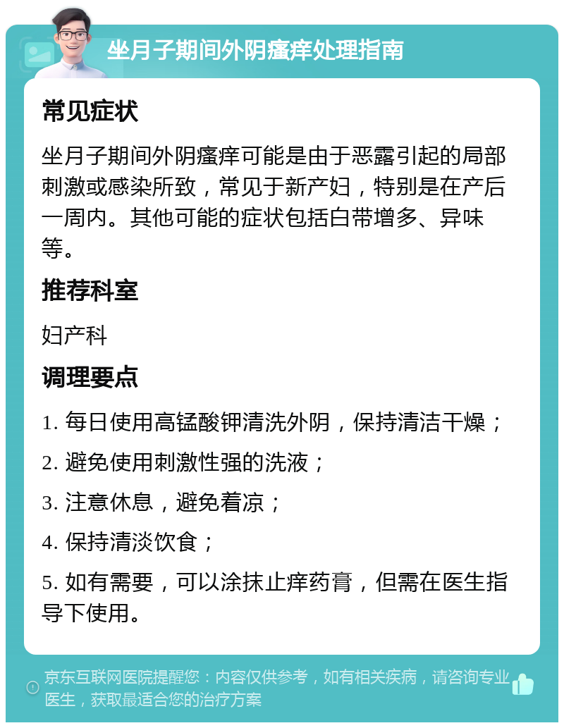 坐月子期间外阴瘙痒处理指南 常见症状 坐月子期间外阴瘙痒可能是由于恶露引起的局部刺激或感染所致，常见于新产妇，特别是在产后一周内。其他可能的症状包括白带增多、异味等。 推荐科室 妇产科 调理要点 1. 每日使用高锰酸钾清洗外阴，保持清洁干燥； 2. 避免使用刺激性强的洗液； 3. 注意休息，避免着凉； 4. 保持清淡饮食； 5. 如有需要，可以涂抹止痒药膏，但需在医生指导下使用。