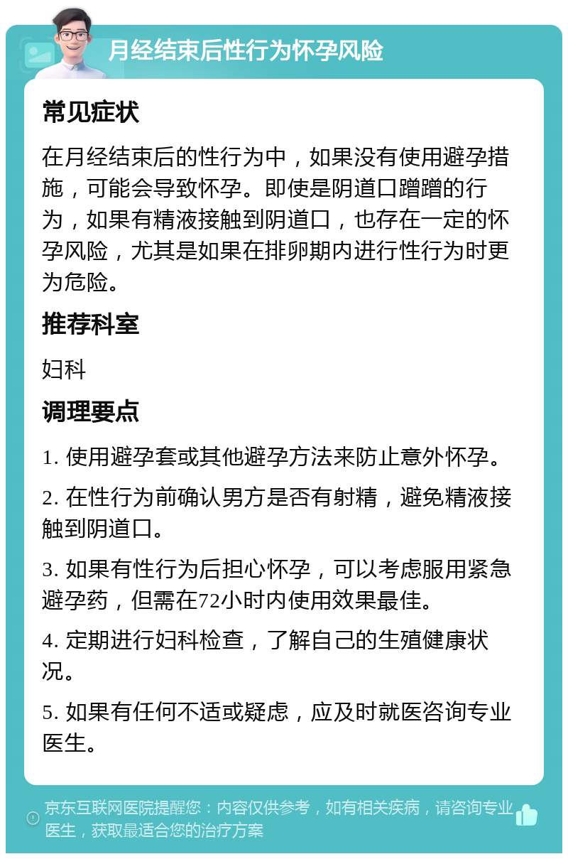 月经结束后性行为怀孕风险 常见症状 在月经结束后的性行为中，如果没有使用避孕措施，可能会导致怀孕。即使是阴道口蹭蹭的行为，如果有精液接触到阴道口，也存在一定的怀孕风险，尤其是如果在排卵期内进行性行为时更为危险。 推荐科室 妇科 调理要点 1. 使用避孕套或其他避孕方法来防止意外怀孕。 2. 在性行为前确认男方是否有射精，避免精液接触到阴道口。 3. 如果有性行为后担心怀孕，可以考虑服用紧急避孕药，但需在72小时内使用效果最佳。 4. 定期进行妇科检查，了解自己的生殖健康状况。 5. 如果有任何不适或疑虑，应及时就医咨询专业医生。