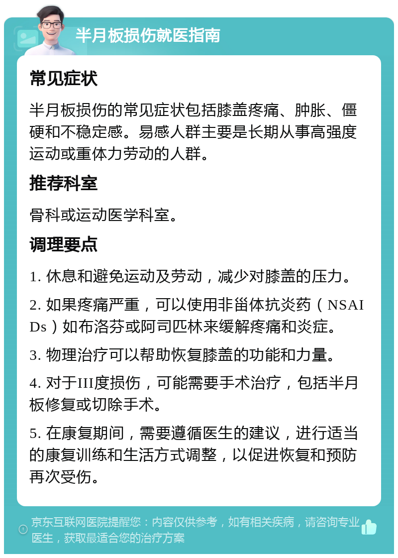 半月板损伤就医指南 常见症状 半月板损伤的常见症状包括膝盖疼痛、肿胀、僵硬和不稳定感。易感人群主要是长期从事高强度运动或重体力劳动的人群。 推荐科室 骨科或运动医学科室。 调理要点 1. 休息和避免运动及劳动，减少对膝盖的压力。 2. 如果疼痛严重，可以使用非甾体抗炎药（NSAIDs）如布洛芬或阿司匹林来缓解疼痛和炎症。 3. 物理治疗可以帮助恢复膝盖的功能和力量。 4. 对于III度损伤，可能需要手术治疗，包括半月板修复或切除手术。 5. 在康复期间，需要遵循医生的建议，进行适当的康复训练和生活方式调整，以促进恢复和预防再次受伤。