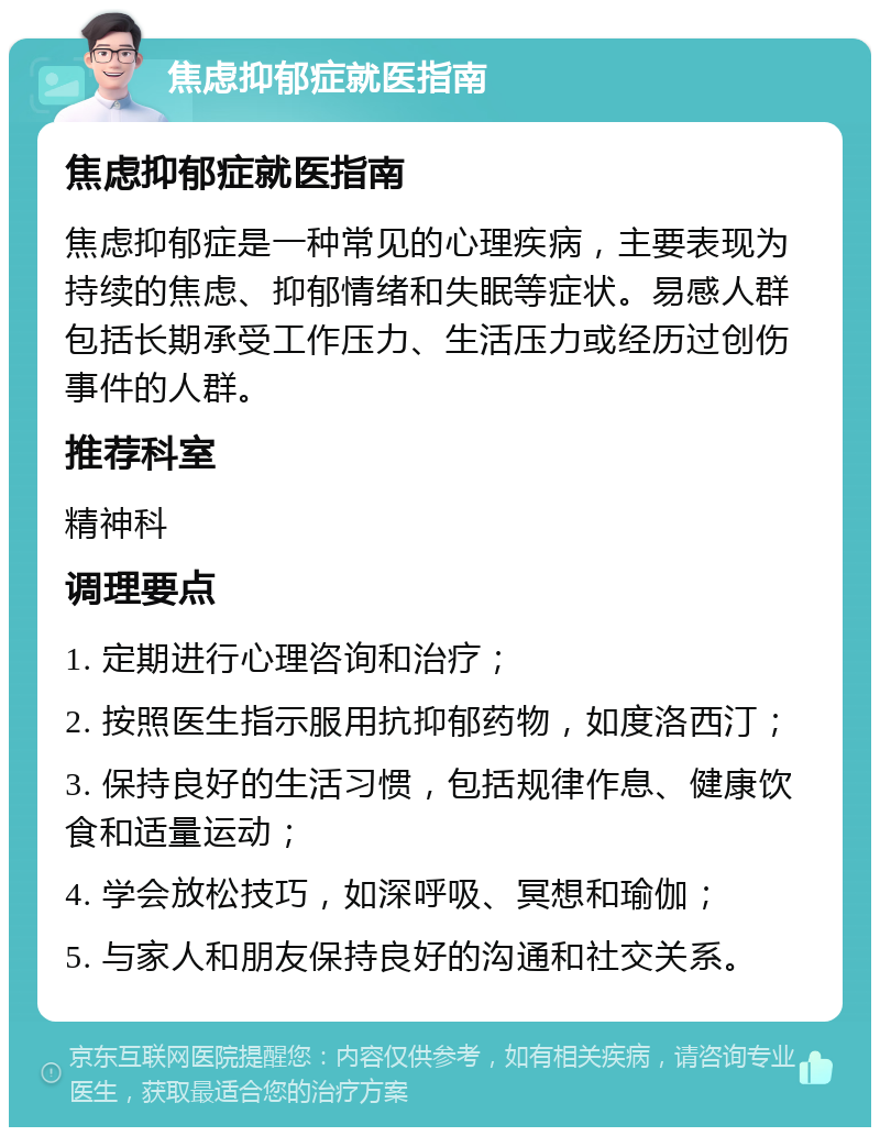 焦虑抑郁症就医指南 焦虑抑郁症就医指南 焦虑抑郁症是一种常见的心理疾病，主要表现为持续的焦虑、抑郁情绪和失眠等症状。易感人群包括长期承受工作压力、生活压力或经历过创伤事件的人群。 推荐科室 精神科 调理要点 1. 定期进行心理咨询和治疗； 2. 按照医生指示服用抗抑郁药物，如度洛西汀； 3. 保持良好的生活习惯，包括规律作息、健康饮食和适量运动； 4. 学会放松技巧，如深呼吸、冥想和瑜伽； 5. 与家人和朋友保持良好的沟通和社交关系。