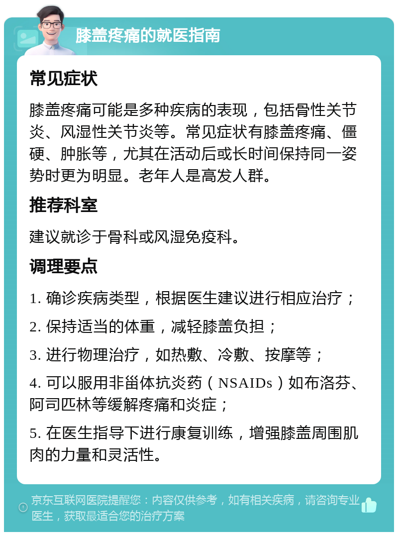 膝盖疼痛的就医指南 常见症状 膝盖疼痛可能是多种疾病的表现，包括骨性关节炎、风湿性关节炎等。常见症状有膝盖疼痛、僵硬、肿胀等，尤其在活动后或长时间保持同一姿势时更为明显。老年人是高发人群。 推荐科室 建议就诊于骨科或风湿免疫科。 调理要点 1. 确诊疾病类型，根据医生建议进行相应治疗； 2. 保持适当的体重，减轻膝盖负担； 3. 进行物理治疗，如热敷、冷敷、按摩等； 4. 可以服用非甾体抗炎药（NSAIDs）如布洛芬、阿司匹林等缓解疼痛和炎症； 5. 在医生指导下进行康复训练，增强膝盖周围肌肉的力量和灵活性。