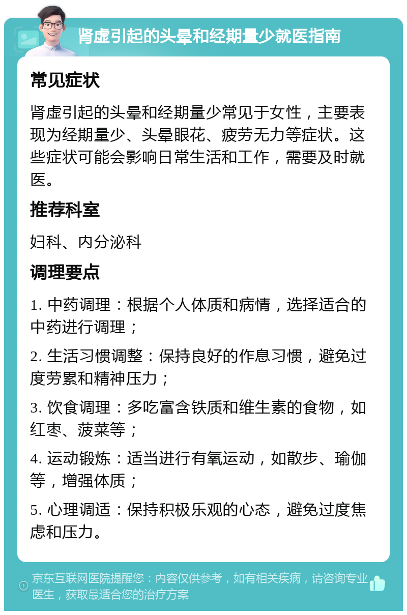 肾虚引起的头晕和经期量少就医指南 常见症状 肾虚引起的头晕和经期量少常见于女性，主要表现为经期量少、头晕眼花、疲劳无力等症状。这些症状可能会影响日常生活和工作，需要及时就医。 推荐科室 妇科、内分泌科 调理要点 1. 中药调理：根据个人体质和病情，选择适合的中药进行调理； 2. 生活习惯调整：保持良好的作息习惯，避免过度劳累和精神压力； 3. 饮食调理：多吃富含铁质和维生素的食物，如红枣、菠菜等； 4. 运动锻炼：适当进行有氧运动，如散步、瑜伽等，增强体质； 5. 心理调适：保持积极乐观的心态，避免过度焦虑和压力。