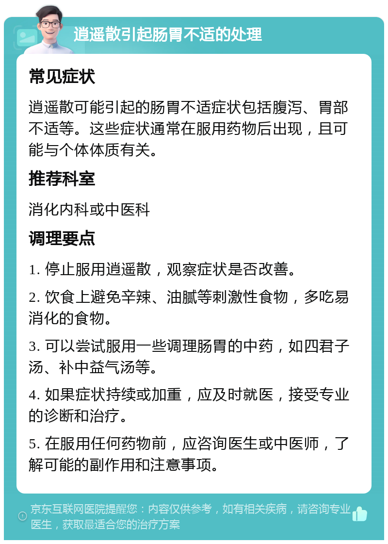 逍遥散引起肠胃不适的处理 常见症状 逍遥散可能引起的肠胃不适症状包括腹泻、胃部不适等。这些症状通常在服用药物后出现，且可能与个体体质有关。 推荐科室 消化内科或中医科 调理要点 1. 停止服用逍遥散，观察症状是否改善。 2. 饮食上避免辛辣、油腻等刺激性食物，多吃易消化的食物。 3. 可以尝试服用一些调理肠胃的中药，如四君子汤、补中益气汤等。 4. 如果症状持续或加重，应及时就医，接受专业的诊断和治疗。 5. 在服用任何药物前，应咨询医生或中医师，了解可能的副作用和注意事项。