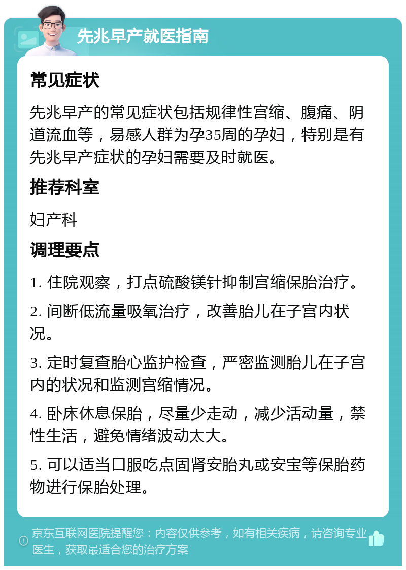 先兆早产就医指南 常见症状 先兆早产的常见症状包括规律性宫缩、腹痛、阴道流血等，易感人群为孕35周的孕妇，特别是有先兆早产症状的孕妇需要及时就医。 推荐科室 妇产科 调理要点 1. 住院观察，打点硫酸镁针抑制宫缩保胎治疗。 2. 间断低流量吸氧治疗，改善胎儿在子宫内状况。 3. 定时复查胎心监护检查，严密监测胎儿在子宫内的状况和监测宫缩情况。 4. 卧床休息保胎，尽量少走动，减少活动量，禁性生活，避免情绪波动太大。 5. 可以适当口服吃点固肾安胎丸或安宝等保胎药物进行保胎处理。