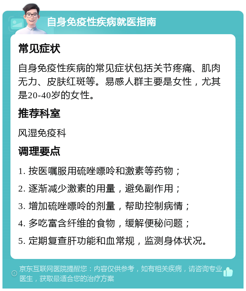 自身免疫性疾病就医指南 常见症状 自身免疫性疾病的常见症状包括关节疼痛、肌肉无力、皮肤红斑等。易感人群主要是女性，尤其是20-40岁的女性。 推荐科室 风湿免疫科 调理要点 1. 按医嘱服用硫唑嘌呤和激素等药物； 2. 逐渐减少激素的用量，避免副作用； 3. 增加硫唑嘌呤的剂量，帮助控制病情； 4. 多吃富含纤维的食物，缓解便秘问题； 5. 定期复查肝功能和血常规，监测身体状况。