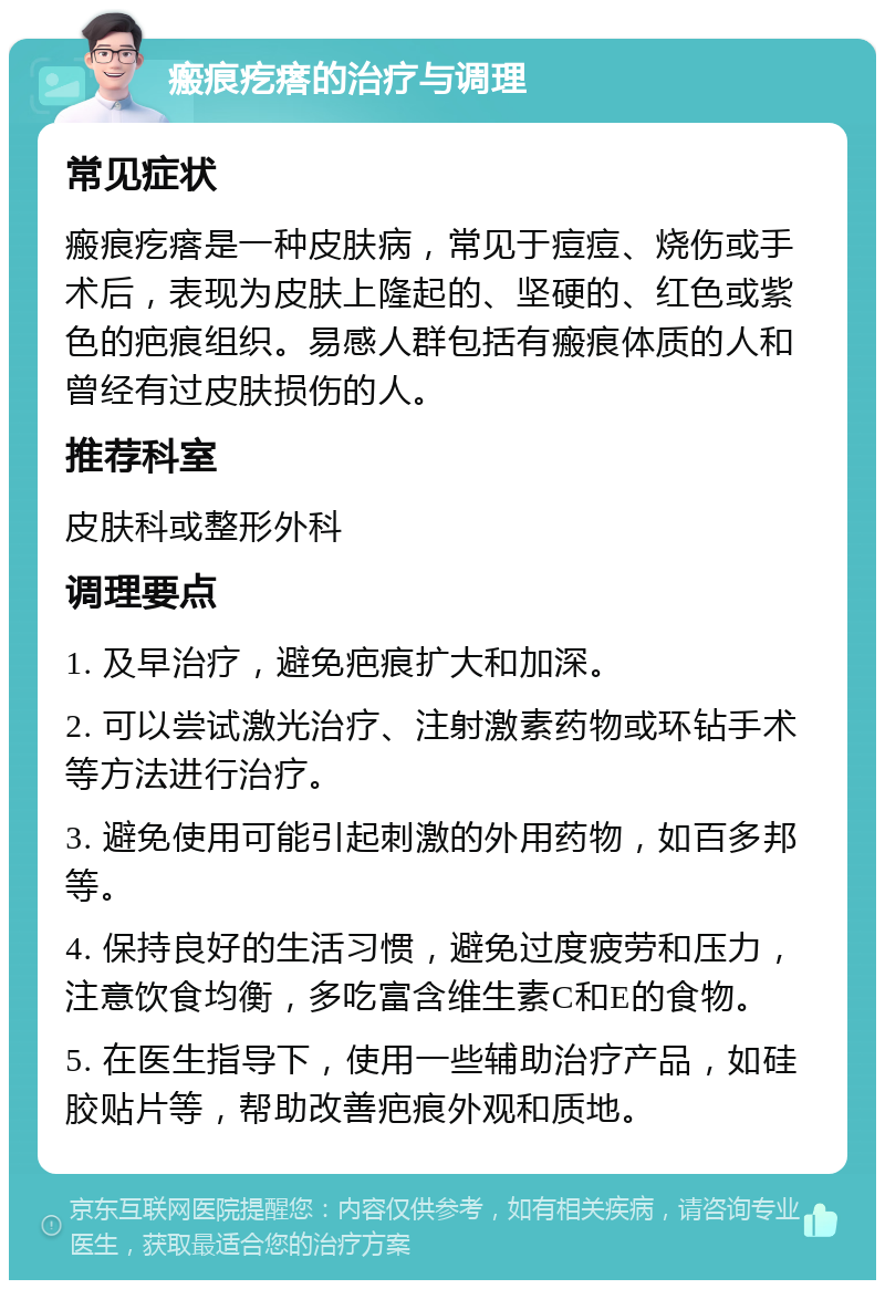 瘢痕疙瘩的治疗与调理 常见症状 瘢痕疙瘩是一种皮肤病，常见于痘痘、烧伤或手术后，表现为皮肤上隆起的、坚硬的、红色或紫色的疤痕组织。易感人群包括有瘢痕体质的人和曾经有过皮肤损伤的人。 推荐科室 皮肤科或整形外科 调理要点 1. 及早治疗，避免疤痕扩大和加深。 2. 可以尝试激光治疗、注射激素药物或环钻手术等方法进行治疗。 3. 避免使用可能引起刺激的外用药物，如百多邦等。 4. 保持良好的生活习惯，避免过度疲劳和压力，注意饮食均衡，多吃富含维生素C和E的食物。 5. 在医生指导下，使用一些辅助治疗产品，如硅胶贴片等，帮助改善疤痕外观和质地。