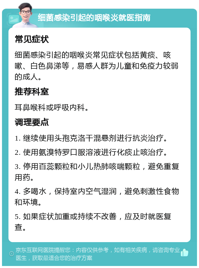 细菌感染引起的咽喉炎就医指南 常见症状 细菌感染引起的咽喉炎常见症状包括黄痰、咳嗽、白色鼻涕等，易感人群为儿童和免疫力较弱的成人。 推荐科室 耳鼻喉科或呼吸内科。 调理要点 1. 继续使用头孢克洛干混悬剂进行抗炎治疗。 2. 使用氨溴特罗口服溶液进行化痰止咳治疗。 3. 停用百蕊颗粒和小儿热肺咳喘颗粒，避免重复用药。 4. 多喝水，保持室内空气湿润，避免刺激性食物和环境。 5. 如果症状加重或持续不改善，应及时就医复查。