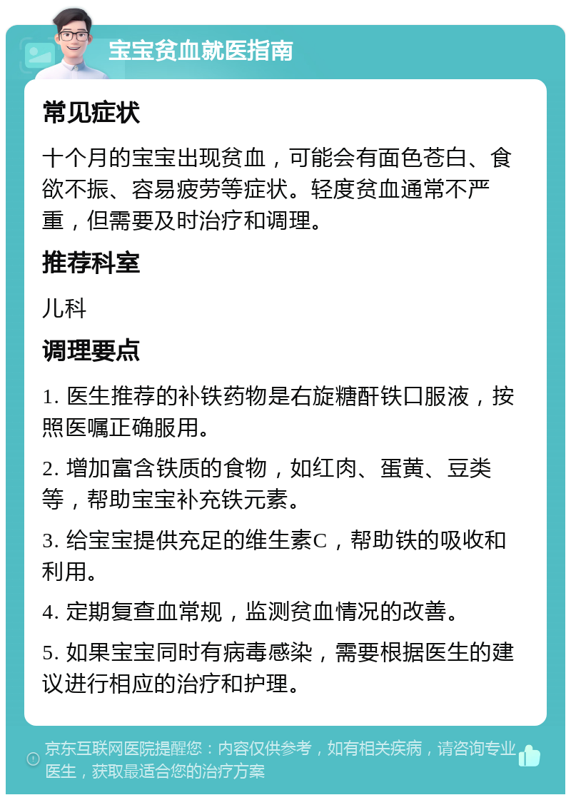 宝宝贫血就医指南 常见症状 十个月的宝宝出现贫血，可能会有面色苍白、食欲不振、容易疲劳等症状。轻度贫血通常不严重，但需要及时治疗和调理。 推荐科室 儿科 调理要点 1. 医生推荐的补铁药物是右旋糖酐铁口服液，按照医嘱正确服用。 2. 增加富含铁质的食物，如红肉、蛋黄、豆类等，帮助宝宝补充铁元素。 3. 给宝宝提供充足的维生素C，帮助铁的吸收和利用。 4. 定期复查血常规，监测贫血情况的改善。 5. 如果宝宝同时有病毒感染，需要根据医生的建议进行相应的治疗和护理。