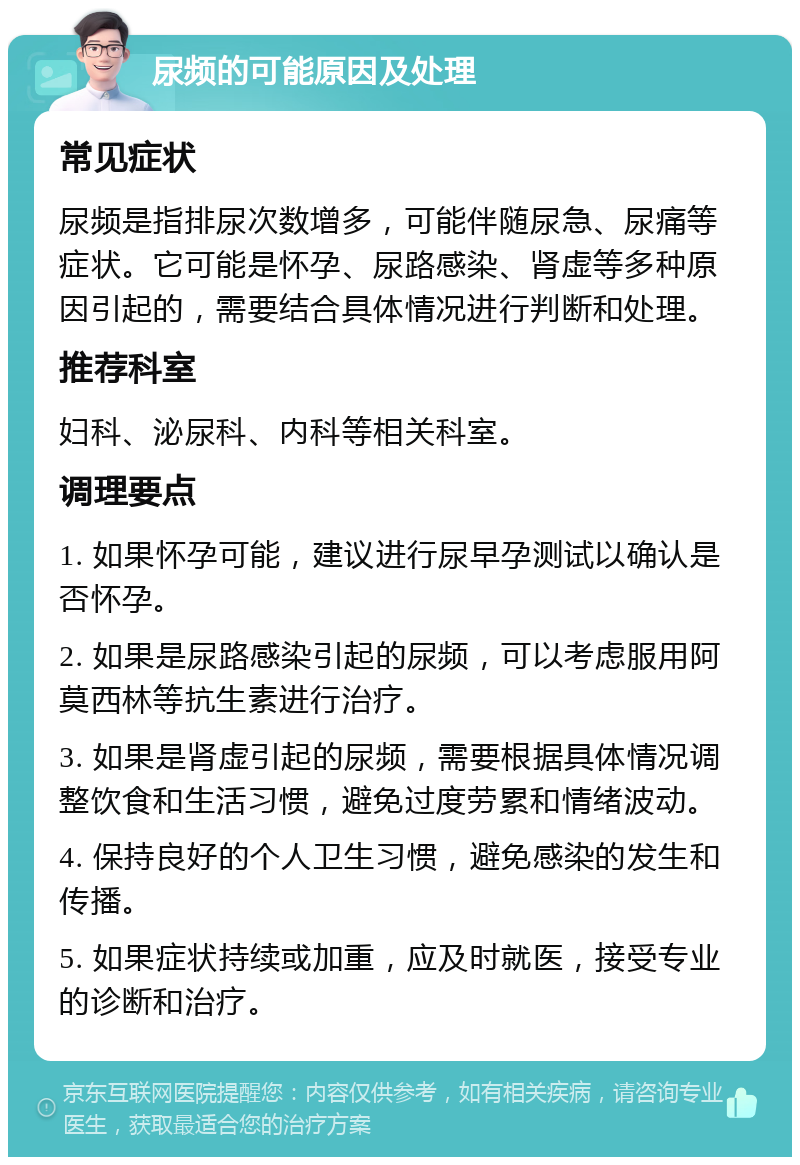 尿频的可能原因及处理 常见症状 尿频是指排尿次数增多，可能伴随尿急、尿痛等症状。它可能是怀孕、尿路感染、肾虚等多种原因引起的，需要结合具体情况进行判断和处理。 推荐科室 妇科、泌尿科、内科等相关科室。 调理要点 1. 如果怀孕可能，建议进行尿早孕测试以确认是否怀孕。 2. 如果是尿路感染引起的尿频，可以考虑服用阿莫西林等抗生素进行治疗。 3. 如果是肾虚引起的尿频，需要根据具体情况调整饮食和生活习惯，避免过度劳累和情绪波动。 4. 保持良好的个人卫生习惯，避免感染的发生和传播。 5. 如果症状持续或加重，应及时就医，接受专业的诊断和治疗。