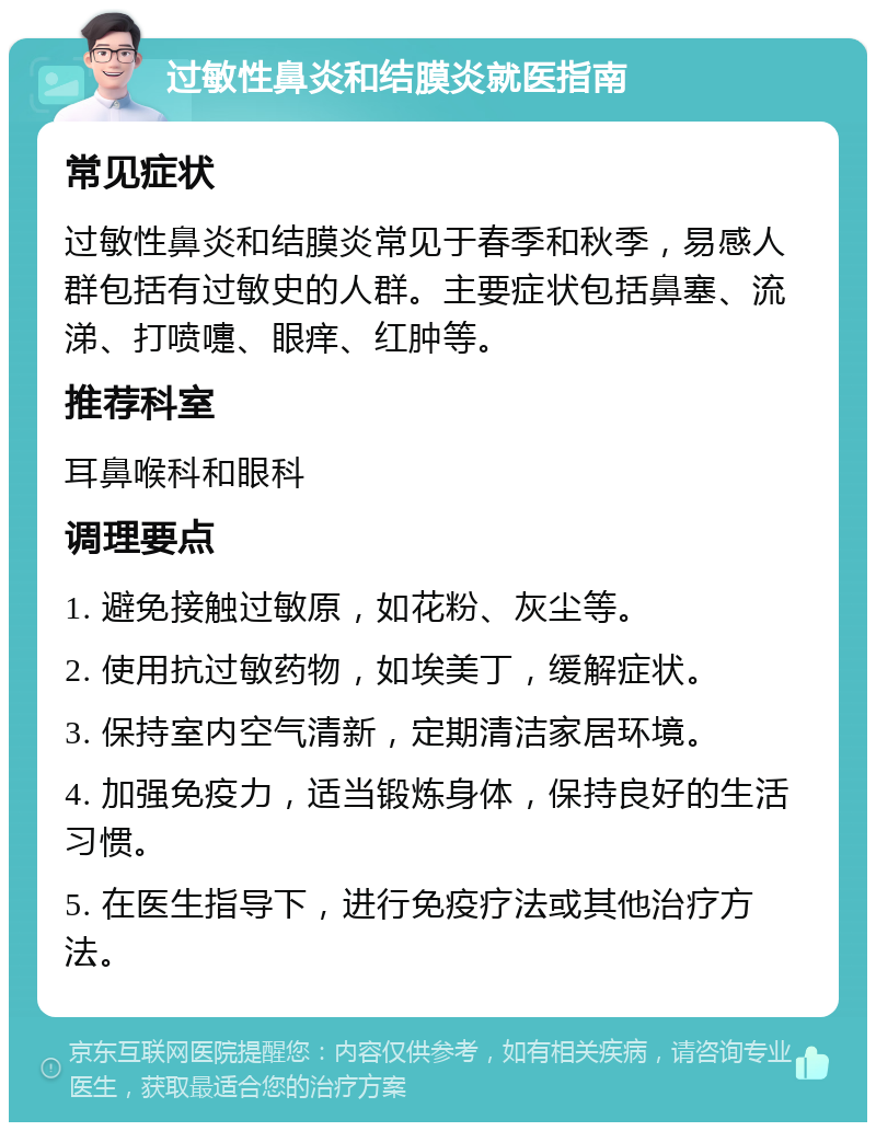 过敏性鼻炎和结膜炎就医指南 常见症状 过敏性鼻炎和结膜炎常见于春季和秋季，易感人群包括有过敏史的人群。主要症状包括鼻塞、流涕、打喷嚏、眼痒、红肿等。 推荐科室 耳鼻喉科和眼科 调理要点 1. 避免接触过敏原，如花粉、灰尘等。 2. 使用抗过敏药物，如埃美丁，缓解症状。 3. 保持室内空气清新，定期清洁家居环境。 4. 加强免疫力，适当锻炼身体，保持良好的生活习惯。 5. 在医生指导下，进行免疫疗法或其他治疗方法。