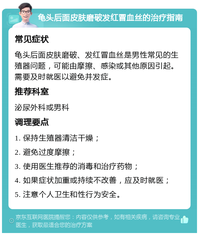 龟头后面皮肤磨破发红冒血丝的治疗指南 常见症状 龟头后面皮肤磨破、发红冒血丝是男性常见的生殖器问题，可能由摩擦、感染或其他原因引起。需要及时就医以避免并发症。 推荐科室 泌尿外科或男科 调理要点 1. 保持生殖器清洁干燥； 2. 避免过度摩擦； 3. 使用医生推荐的消毒和治疗药物； 4. 如果症状加重或持续不改善，应及时就医； 5. 注意个人卫生和性行为安全。