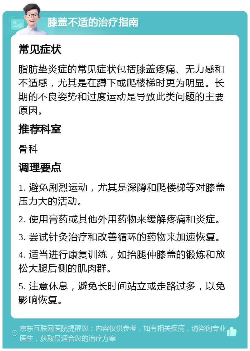 膝盖不适的治疗指南 常见症状 脂肪垫炎症的常见症状包括膝盖疼痛、无力感和不适感，尤其是在蹲下或爬楼梯时更为明显。长期的不良姿势和过度运动是导致此类问题的主要原因。 推荐科室 骨科 调理要点 1. 避免剧烈运动，尤其是深蹲和爬楼梯等对膝盖压力大的活动。 2. 使用膏药或其他外用药物来缓解疼痛和炎症。 3. 尝试针灸治疗和改善循环的药物来加速恢复。 4. 适当进行康复训练，如抬腿伸膝盖的锻炼和放松大腿后侧的肌肉群。 5. 注意休息，避免长时间站立或走路过多，以免影响恢复。