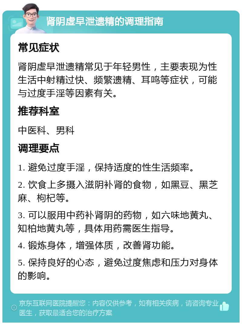 肾阴虚早泄遗精的调理指南 常见症状 肾阴虚早泄遗精常见于年轻男性，主要表现为性生活中射精过快、频繁遗精、耳鸣等症状，可能与过度手淫等因素有关。 推荐科室 中医科、男科 调理要点 1. 避免过度手淫，保持适度的性生活频率。 2. 饮食上多摄入滋阴补肾的食物，如黑豆、黑芝麻、枸杞等。 3. 可以服用中药补肾阴的药物，如六味地黄丸、知柏地黄丸等，具体用药需医生指导。 4. 锻炼身体，增强体质，改善肾功能。 5. 保持良好的心态，避免过度焦虑和压力对身体的影响。