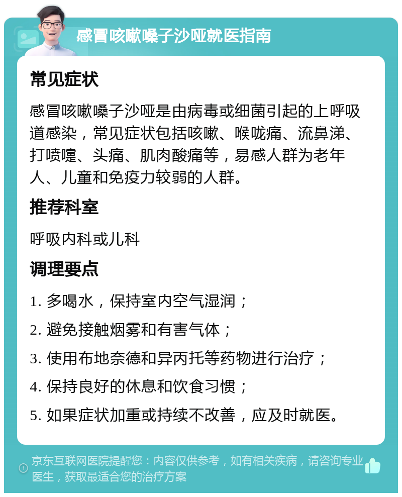 感冒咳嗽嗓子沙哑就医指南 常见症状 感冒咳嗽嗓子沙哑是由病毒或细菌引起的上呼吸道感染，常见症状包括咳嗽、喉咙痛、流鼻涕、打喷嚏、头痛、肌肉酸痛等，易感人群为老年人、儿童和免疫力较弱的人群。 推荐科室 呼吸内科或儿科 调理要点 1. 多喝水，保持室内空气湿润； 2. 避免接触烟雾和有害气体； 3. 使用布地奈德和异丙托等药物进行治疗； 4. 保持良好的休息和饮食习惯； 5. 如果症状加重或持续不改善，应及时就医。