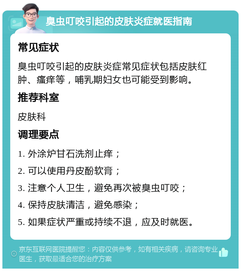 臭虫叮咬引起的皮肤炎症就医指南 常见症状 臭虫叮咬引起的皮肤炎症常见症状包括皮肤红肿、瘙痒等，哺乳期妇女也可能受到影响。 推荐科室 皮肤科 调理要点 1. 外涂炉甘石洗剂止痒； 2. 可以使用丹皮酚软膏； 3. 注意个人卫生，避免再次被臭虫叮咬； 4. 保持皮肤清洁，避免感染； 5. 如果症状严重或持续不退，应及时就医。