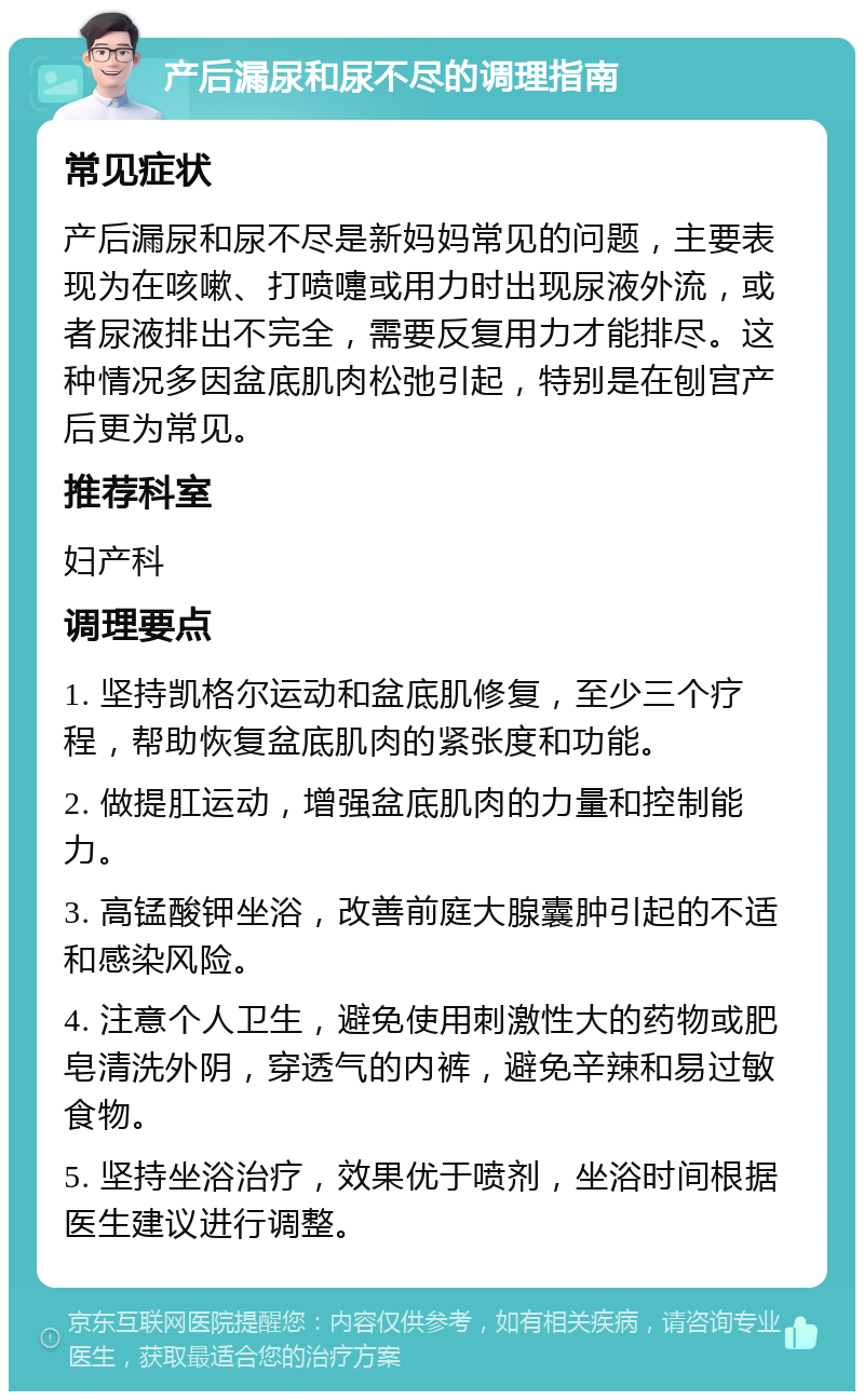 产后漏尿和尿不尽的调理指南 常见症状 产后漏尿和尿不尽是新妈妈常见的问题，主要表现为在咳嗽、打喷嚏或用力时出现尿液外流，或者尿液排出不完全，需要反复用力才能排尽。这种情况多因盆底肌肉松弛引起，特别是在刨宫产后更为常见。 推荐科室 妇产科 调理要点 1. 坚持凯格尔运动和盆底肌修复，至少三个疗程，帮助恢复盆底肌肉的紧张度和功能。 2. 做提肛运动，增强盆底肌肉的力量和控制能力。 3. 高锰酸钾坐浴，改善前庭大腺囊肿引起的不适和感染风险。 4. 注意个人卫生，避免使用刺激性大的药物或肥皂清洗外阴，穿透气的内裤，避免辛辣和易过敏食物。 5. 坚持坐浴治疗，效果优于喷剂，坐浴时间根据医生建议进行调整。