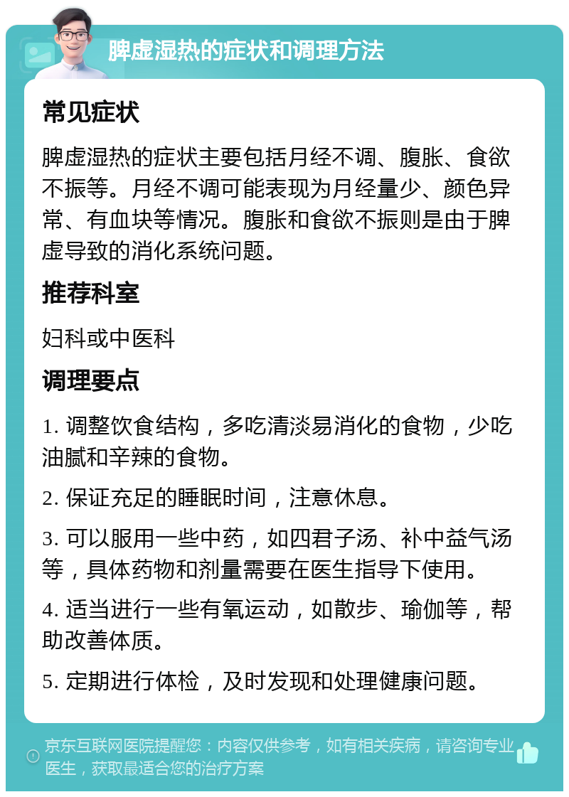 脾虚湿热的症状和调理方法 常见症状 脾虚湿热的症状主要包括月经不调、腹胀、食欲不振等。月经不调可能表现为月经量少、颜色异常、有血块等情况。腹胀和食欲不振则是由于脾虚导致的消化系统问题。 推荐科室 妇科或中医科 调理要点 1. 调整饮食结构，多吃清淡易消化的食物，少吃油腻和辛辣的食物。 2. 保证充足的睡眠时间，注意休息。 3. 可以服用一些中药，如四君子汤、补中益气汤等，具体药物和剂量需要在医生指导下使用。 4. 适当进行一些有氧运动，如散步、瑜伽等，帮助改善体质。 5. 定期进行体检，及时发现和处理健康问题。