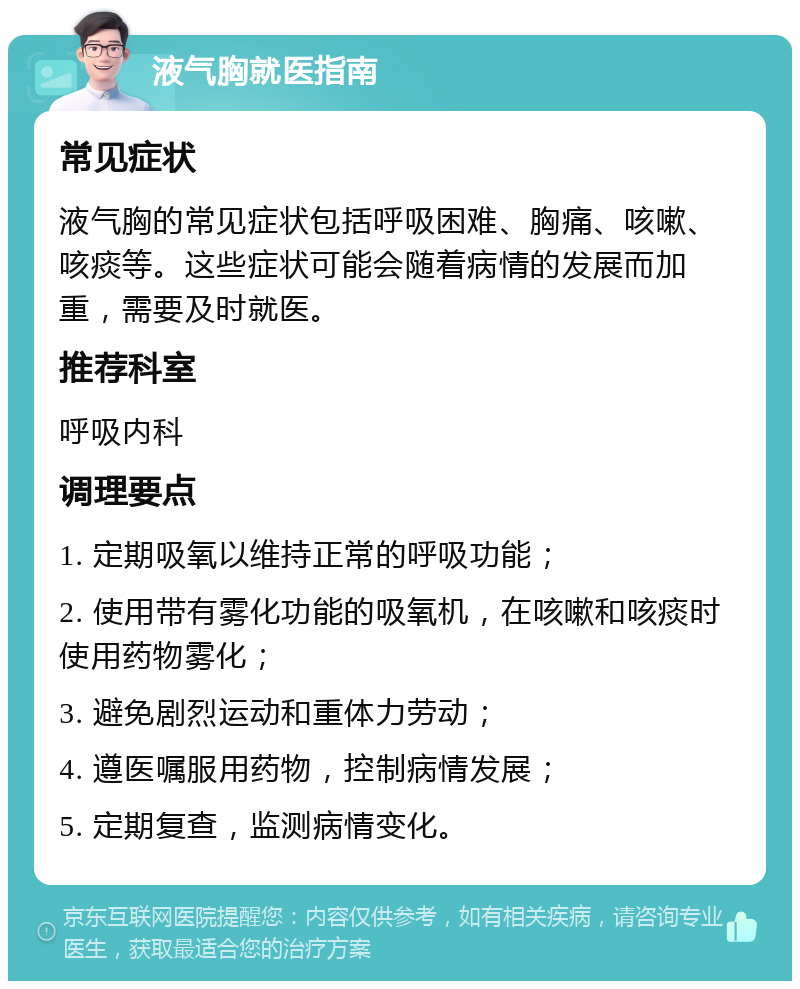 液气胸就医指南 常见症状 液气胸的常见症状包括呼吸困难、胸痛、咳嗽、咳痰等。这些症状可能会随着病情的发展而加重，需要及时就医。 推荐科室 呼吸内科 调理要点 1. 定期吸氧以维持正常的呼吸功能； 2. 使用带有雾化功能的吸氧机，在咳嗽和咳痰时使用药物雾化； 3. 避免剧烈运动和重体力劳动； 4. 遵医嘱服用药物，控制病情发展； 5. 定期复查，监测病情变化。