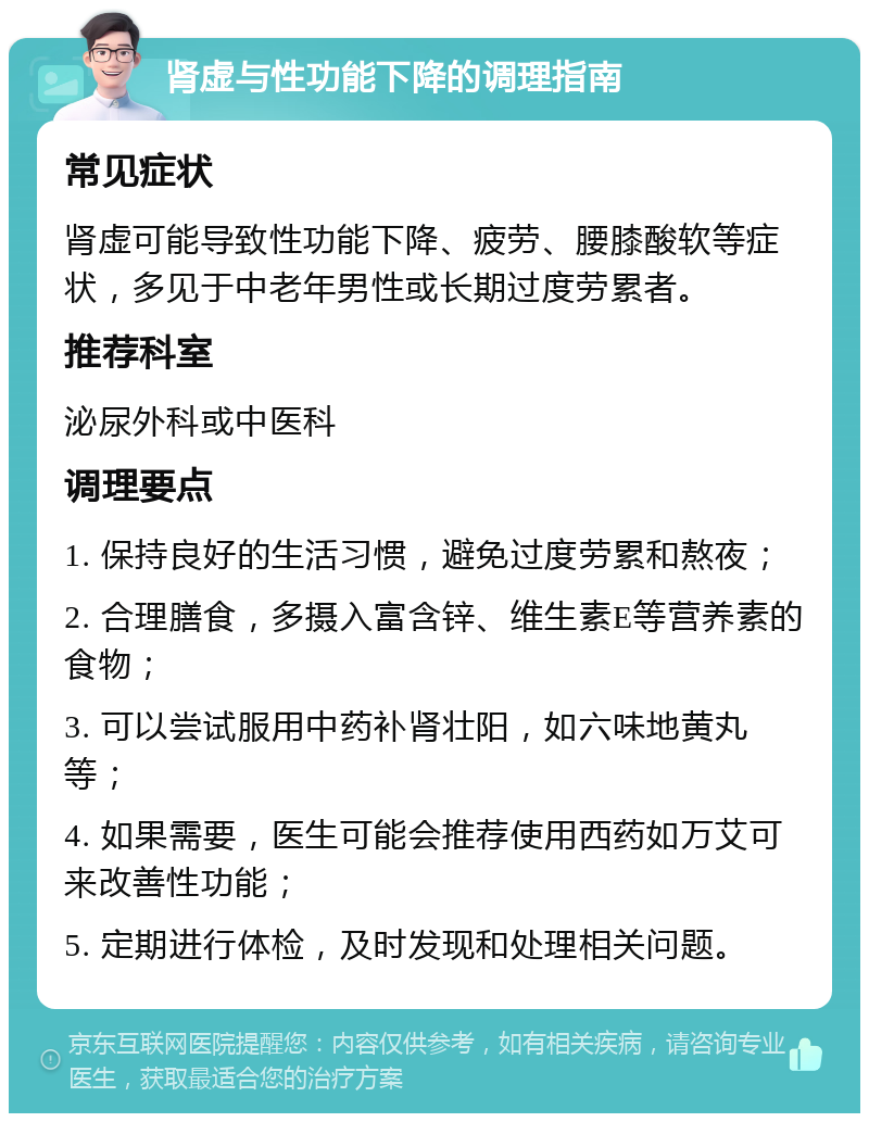 肾虚与性功能下降的调理指南 常见症状 肾虚可能导致性功能下降、疲劳、腰膝酸软等症状，多见于中老年男性或长期过度劳累者。 推荐科室 泌尿外科或中医科 调理要点 1. 保持良好的生活习惯，避免过度劳累和熬夜； 2. 合理膳食，多摄入富含锌、维生素E等营养素的食物； 3. 可以尝试服用中药补肾壮阳，如六味地黄丸等； 4. 如果需要，医生可能会推荐使用西药如万艾可来改善性功能； 5. 定期进行体检，及时发现和处理相关问题。